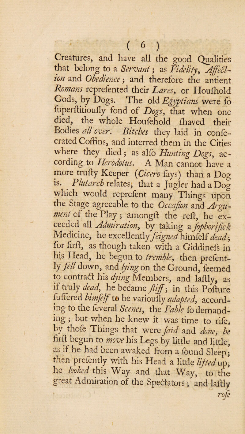 Creatures, and have all the good Qualities that belong to a Servant; as Fidelity^ Affect¬ ion and Obedience ^ and therefore the antient Romans reprefented their Lares^ or Houfhold Gods, by Dogs. The old Egyptians were fo luperftitioufly fond of DogSy that when one died, the whole Houfehold fhaved their Bodies all over, Fitches they laid in confe- crated Coffins, and interred them in the Cities where they died; as alfo Hunting DogSy ac¬ cording to Herodotus, A Man cannot have a more trufty Keeper [Cicero fays) than a Dog is. ^ Plutarch relates' that a Jugler had a Dog which would reprefent many Things upon the Stage agreeable to the Occajion and Argu¬ ment of the Play; amongfi: the reif, he ex¬ ceeded all Admirationy by taking a fophorijick Medicine, he excellentlyfeigned\i\m{C\.idead', for firft, as though taken with a Giddinefs in his Head, he begun to tremble, then preient- fell down, and lying on the Ground, feemed to contrad his dying Members, and laftly, as if truly deady he became fiff; in this Pofture luftered himjelj^ t© be varioully adaptedy accord¬ ing to the feveral Scenes, the Fable fo demand¬ ing ; but when he knew it was time to rife, by thole Things that were Jaid and done, he firft begun to move his Legs by little and little, as if he had been awaked from a found Sleep; then prefently with his Head a little lijted up', he looked this Way and that Way, to the great Admiration of the Spedlators; and laftly rofe