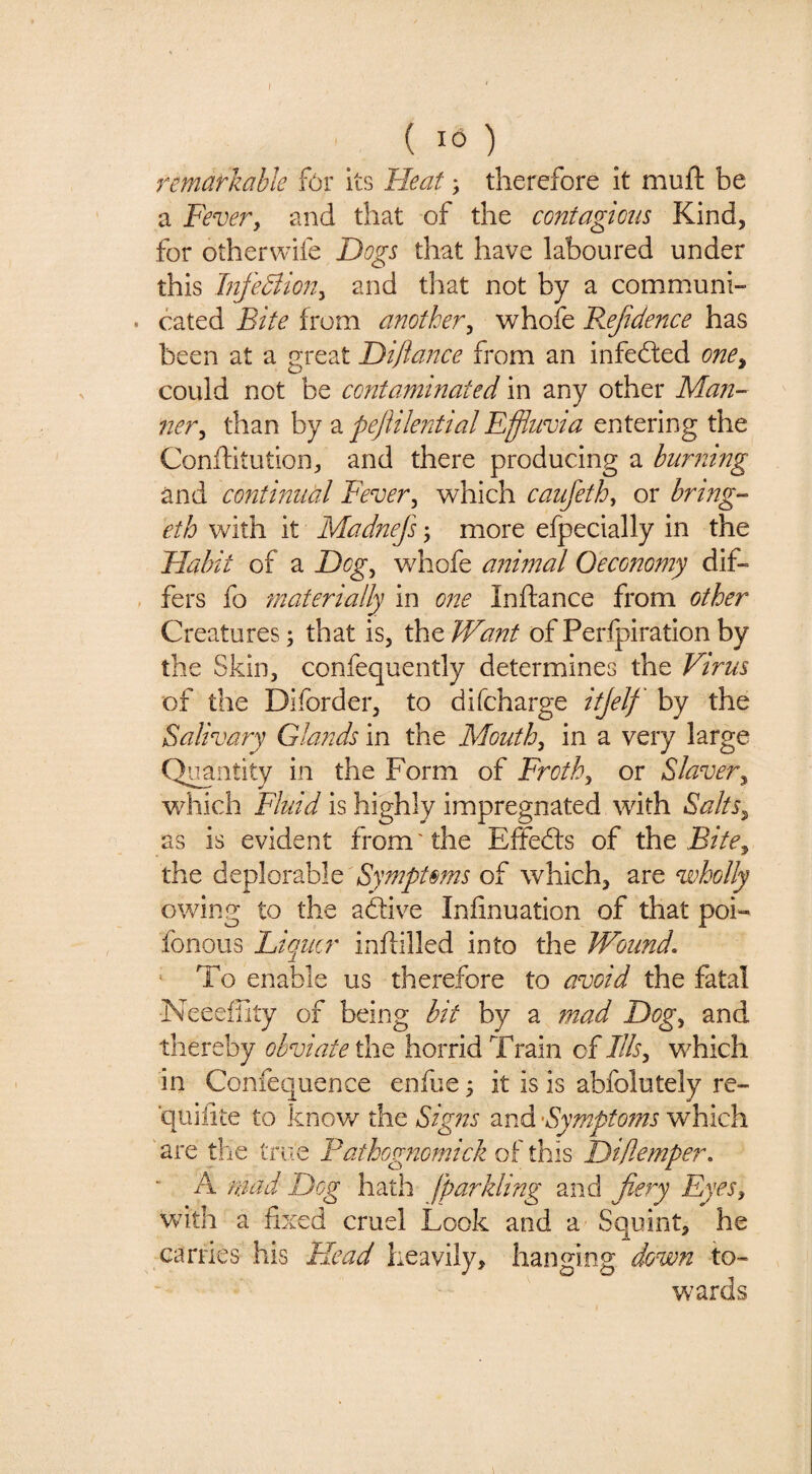 ( 16) remarkable for its Heat; therefore it mufl: be a Fever, and that of the contagions Kind, for otherwife Dogs that have laboured under this DfeBion, and that not by a communi- . bated Bite from another, whole F^ejidence has been at a great Diftance from an infefted one, could not be contaminated in any other Ma?i- ner, than by a pejiile?7tial Effluvia entering the Conftitution, and there producing a burning and contmual Fever, which caufeth, or bring- eth with it Madnefs; more efpecially in the Habit of a Dog, whofe animal Oeconomy dif« , fers fo materially in one Inftance from other Creatures; that is, the/Fh?2^ ofPerfpiratlonby the Skin, confequently determines the Virus of the Diforder, to difcharge itjelf by the Salivary Glands in the Mouth, in a very large Quantity in the Form of Froth, or Slaver, which Fluid is highly impregnated with Salts, as is evident from'the Eifebls of Bite, tht dt^\oi2h\tBympt§ms o? which, wholly owing to the adive Inlinuation of that poi- fonous Liqucr inltilled into the Wound. To enable us therefore to avoid the fatal Neeefiity of being bit by a mad Dog, and thereby obviate the horrid Train of Ills, which in Confequence enfue; it is is abfolutely re- quiiite to knov/ the Signs and -Symptoms which 'are the true Pathognomick of this Ditlemper. - A niad Dog hath jparkling and fiery Eyes, v^ith a fixed cruel Look and a Squint, he carries his Head heavily, hanging down to¬ wards