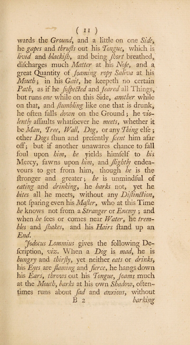 ( ” ) wards the Ground^ and a little on one Side^ he gapes and thrujls out his Tongue^ which is livid and blackijh, and being JJjort breathed5, difcharges much Matter at his Noje^ and a ' great C^ntity of joaming ropy Saliva at his Mouth'y in his Gait, he keepeth no certain Path, as if he fufpedied “mAjeared all Things, but runs one while on this Side, another while on that, and jlumbling like one that is drunk, he often falls dovon on the Ground 5 he vio^ lently affaults whatfoever he meets, whether it be Man, Tree, Wall, Dog, or any Thing elfe ; other Dogs fhun and prefently fcent him afar off*: but if another unawares chance to fall » foul upon him, he yields himfelf to his Mercy, fawns upon him, and /lightly endea¬ vours to get from him, though he is the ftronger and greater-, he is unmindful of eating and drinking, he barks not, yet he bites all he meets, without any Diftindiion, not fparing even his Majier, who at this Time he knows not from a Stranger or Enemy ; and when he fees or comes near Water, he trem-- hies and /hakes, and his Hairs ftand up an End, /odocus Lomrnius gives the following De- fcription, viz. When a Dog is mad, he is hungry and thirfty, yet neither, eats or drinks, his Eyes are /laming and fierce, he hangs down his Ears, throws out his Tongue, Joanns much at the Mouth, barks at his own Shadow, often¬ times runs about fad and dnxioiis, without