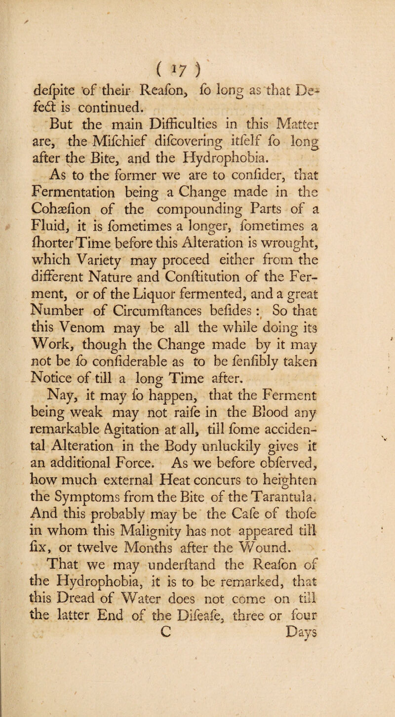 delpite of their Reafon, fo long as that De^ fe6l is continued. But the main Difficulties in this Matter are, the Mifchief difcoverlng itfelf fo long after the Bite, and the Hydrophobia. As to the former we are to conlider, that Fermentation being a Change made in the Cohaefion of the compounding Parts of a Fluid, it is fometimes a longer, fometimes a ffiorterTime before this Alteration is wrought, which Variety may proceed either from the different Nature and Conftitution of the Fer¬ ment, or of the Liquor fermented, and a great Number of Circumftances belides: So that 9 this Venom may be all the while doing its Work, though the Change made by it may not be fo confiderable as to be fenlibly taken Notice of till a long Time after. Nay, it may fo happen, that the Ferment being weak may not raife in the Blood any remarkable Agitation at all, till fome acciden¬ tal Alteration in the Body unluckily gives it an additional Force. As we before obferved, how much external Heat concurs to heighten the Symptoms from the Bite of the Tarantula. And this probably may be the Cafe of thofe in whom this Malignity has not appeared till fix, or twelve Months after the Wound. That we may underftand the Reafon of the Hydrophobia, it is to be remarked, that this Dread of Water does not come on till the latter End of the Difeafe, three or four C Days