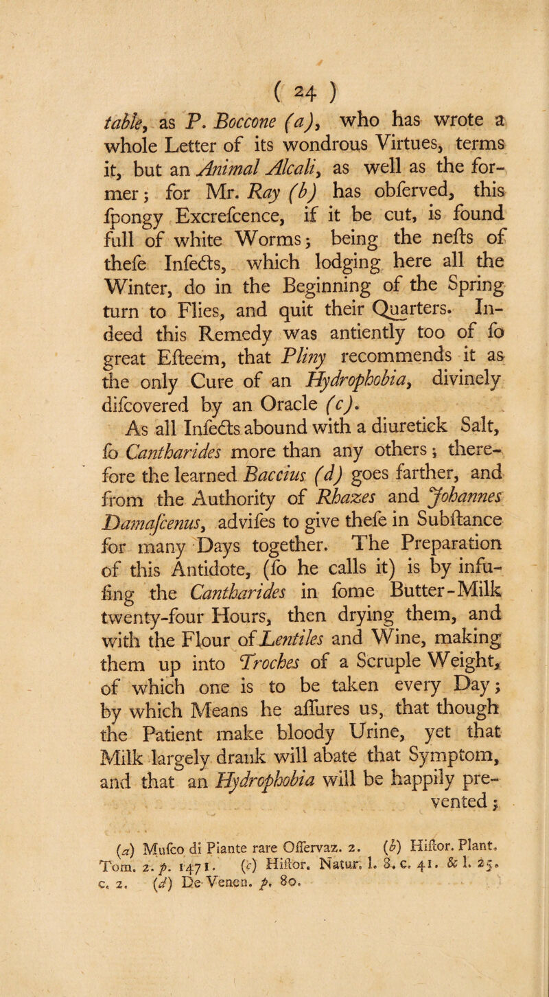 ( ^4 ) table, as P. Boccone (a), who has wrote a whole Letter of its wondrous Virtues, terms it, but an Animal Alcali, as well as the for¬ mer ; for Mr. Ray (b) has obferved, this Ipongy Excrefcence, if it be cut, is found full of white Worms; being the nefts of thefe Infeds, which lodging here all the Winter, do in the Beginning of the Spring turn to Flies, and quit their Qi^rters. In¬ deed this Remedy was antiently too of lb great Elleem, that Pliny I'ecommends it as the only Cure of an Hydrophobia, divinely difcovered by an Oracle (c). As all Infeds abound with a diuretick Salt, fo Cantharides more than any others; there¬ fore the learned Baccius (d) goes farther, and from the Authority of RJoazes and Johannes Damafcenus, advifes to give thefe in Subftance for many Days together. The Preparation of this Antidote, (fo he calls it) is by infu- ling the Cantharides in Ibme Butter-Milk twenty-four Hours, then drying them, and with the Flour of Lentiles and Wine, making them up into Troches of a Scruple Weight, of which one is to be taken every Day; by which Means he allures us, that though the Patient make bloody Urine, yet that Milk largely drank will abate that Symptom, and that an Hydrophobia will be happily pre¬ vented ; [a) Mufco di Plante rare OlTervaz. 2. {h) Hifcor. Plant, Tom, 2> 1471* {f) Hifcor, Natur, L 8»c, 4^* ^ ^5*