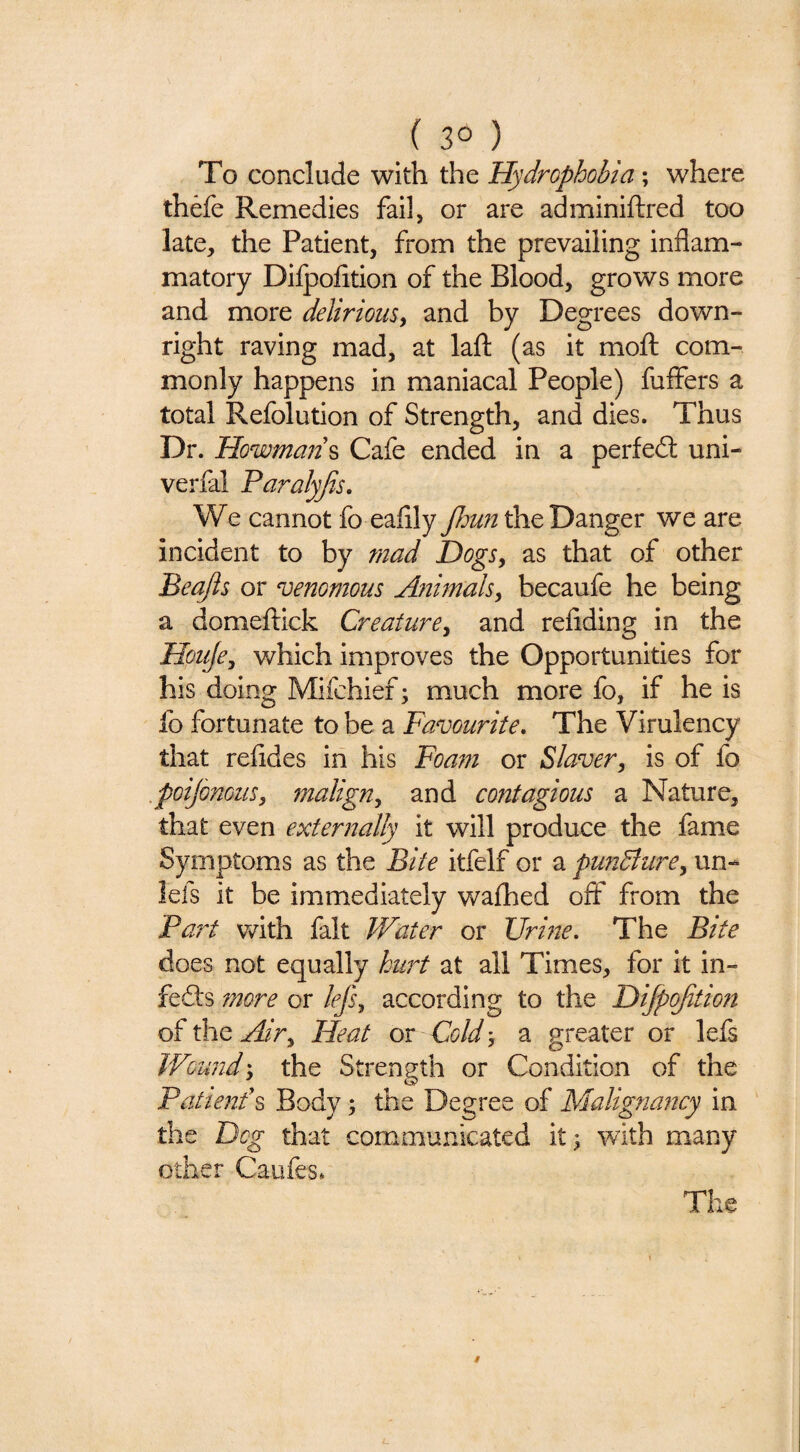 ( 3° ) To conclude with the Hydrophobia; where thefe Remedies fail, or are adminiftred too late, the Patient, from the prevailing inflam¬ matory Dilpofition of the Blood, grows more and more delirious^ and by Degrees down¬ right raving mad, at laft (as it moft com¬ monly happens in maniacal People) fuflers a total Refolution of Strength, and dies. Thus Dr. Howman% Cafe ended in a perfect uni- verfal Faralyjis. We cannot fo eaflly the Danger we are incident to by mad Dogs, as that of other Beajls or venomous Animals^ becaufe he being a domeltick Creature^ and refiding in the Houje^ which improves the Opportunities for his doing Mifchief; much more fo, if he is fo fortunate to be a Favourite. The Virulency that refldes in his Foam or Slaver, is of fo .poijonous, malign, and contagious a Nature, that even externally it will produce the fame Symptoms as the Bite itfelf or a pundlure, un- lefs it be immediately wafhed off from the Part v^ith fait Water or XJrine. The Bite does not equally hurt at all Times, for it in- fefts fnore or lej's, according to the Difpojitmt of the Air, Heat or Cold; a ffreater or lefs Wound', the Strength or Condition of the Patien/s Body; the Degree of Malignaftcy in the Dog that communicated it 3 with many other Caufes* The