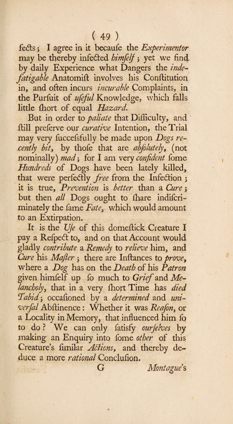 fefts; I agree in it becaufe the Experimentor may be thereby infedled himfelf; yet we find by daily Experience what Dangers the inde¬ fatigable Anatomifl: involves his Conftitution in, and often incurs incurable Complaints, in the Purfuit of ufeful Knowledge, which falls little fliort of equal Hazard. But in order to paliate that Difficulty, and ‘ ftill preferve our curative Intention, the Trial may very fuccefsfully be made upon Hogs re¬ cently bity by thofe that are abfolutely, (not nominally) mad j for I am very confident fome Hundreds of Dogs have been lately killed, that were perfectly free from the Infedtion ; it is true, Preventio?i is better than a Cure 5 but then all Dogs ought to fhare indifcri- minately the fame Fate^ which would amount to an Extirpation. It is the TJJe of this domeflick Creature I pay a Relpedl to, and on that Account would gladly contribute a Remedy to relieve him, and Cure his Mafier ; there are Inftances to prove^ where a Hog has on the Heath of his Patron given himfelf up fo much to Grief and Me¬ lancholy^ that in a very fhort Time has died Fabid\ occafioned by a determined and uni- verfal Abflinence: Whether it was Reafon^ or a Locality in Memory, that influenced him lb to do ? We can only fatisfy ourjelves by making an Enquiry into fome other of this Creature’s fimilar ABions^ and thereby de¬ duce a more rational Conclufion. G Montague^