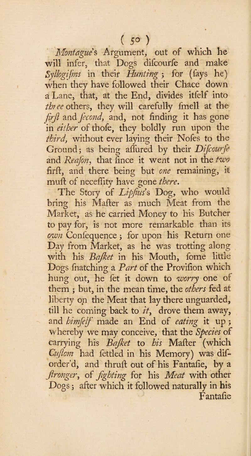 ( 5° ) Montague^ Argument, out of which he will infer, that Dogs difcourfe and make Syllogifms in their Huntings for (fays he) when they have followed their Chace down a Lane, that, at the End, divides itfelf into three others, they will carefully fmell at the faji and femtd, and, not finding it has gone in either of thofe, they boldly run upon the third, without ever laying their Nofes to the Ground; as being aflured by their Difcourfe and ReafoUj that fince it went not in the two firft, and there being but one remaining, it muft of neceflitv have gone there. The Story of Liffiuss Dog, who would bring his Matter as much Meat from the Market, as he carried Money to his Butcher to pay for, is not more remarkable than its own Confequence; for upon his Return one Day from Market, as he was trotting along ^ with his Bajket in his Mouth, fome little Dogs fnatching a Bart of the Provifion which hung out, he fet it down to worry one of them ; but, in the mean time, the others fed at liberty on the Meat that lay there unguarded, till he coming back to it, drove them away, and himJeJf made an End of eating it up; whereby we may conceive, that the Species of carrying his Bajket to his Matter (which Cuflom had fettled in his Memory) was dif- order’d, and thruft out of his Fantafie, by a Jironger, of fighting for his Meat with other Dogs; after which it followed naturally in his Fantafie