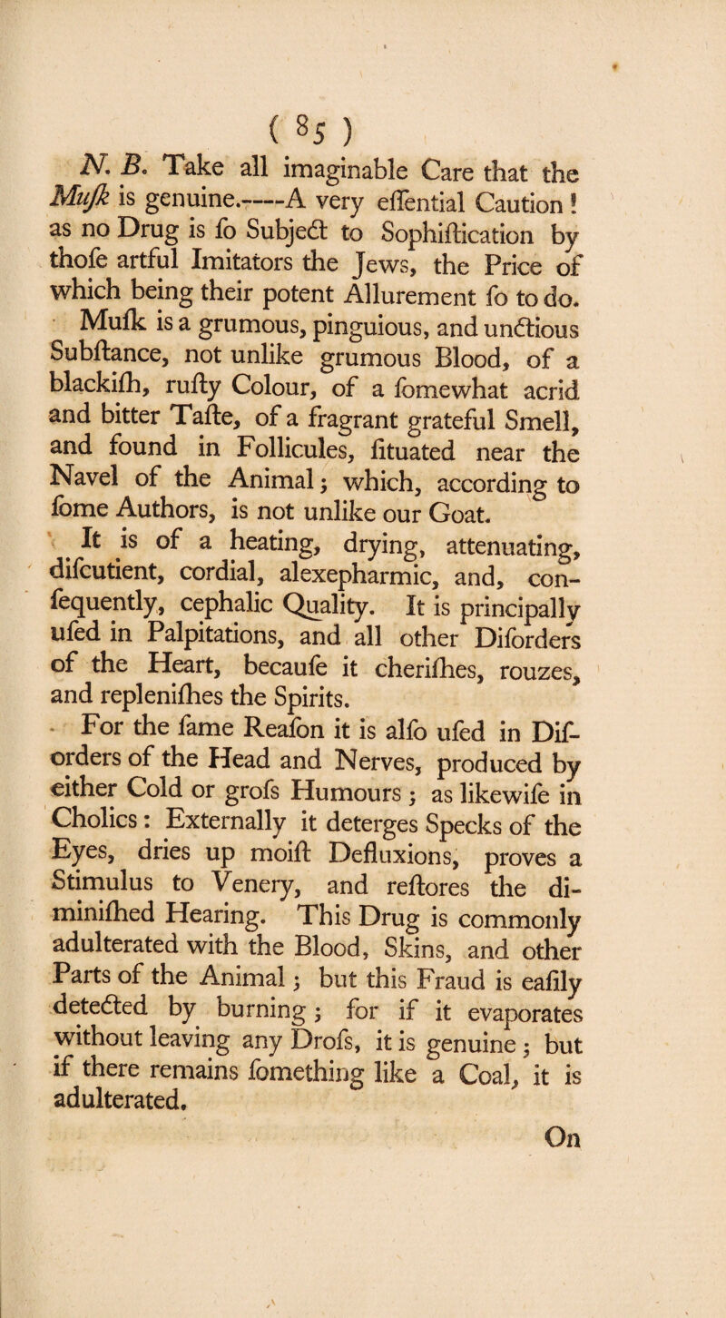 N, B, Take all imaginable Care that the Mujk is genuine.-—A very effential Caution! as no Drug is fo Subjedl to Sophiftication by thofe artful Imitators the Jews, the Price of which being their potent Allurement fo to do. Mulk is a grumous, pinguious, and unftious Subftance, not unlike grumous Blood, of a blackifh, rufty Colour, of a fomewhat acrid and bitter Tafte, of a fragrant grateful Smell, and found in Follicules, fituated near the Navel of the Animal 3 which, according to fome Authors, is not unlike our Goat. ' ^ It is of a heating, drying, attenuating, difcutient, cordial, alexepharmic, and, con- fequently, cephalic Quality. It is principally ufed in Palpitations, and all other Diforders of the Heart, becaufe it cherifhes, rouzes, ’ and replenifhes the Spirits. - For the fame Reafon it is alfo ufed in Dif¬ orders of the Head and Nerves, produced by either Cold or grofs Humours ; as like wile in Cholics: Externally it deterges Specks of the Eyes, dries up moift Defluxions, proves a Stimulus to Venery, and reftores the di- minilhed Hearing. This Drug is commonly adulterated with the Blood, Skins, and other Parts of the Animal 5 but this Fraud is ealily .detedled by burning 5 for if it evaporates without leaving any Drofs, it is genuine 3 but if there remains fomethiug like a Coal, it is adulterated. On