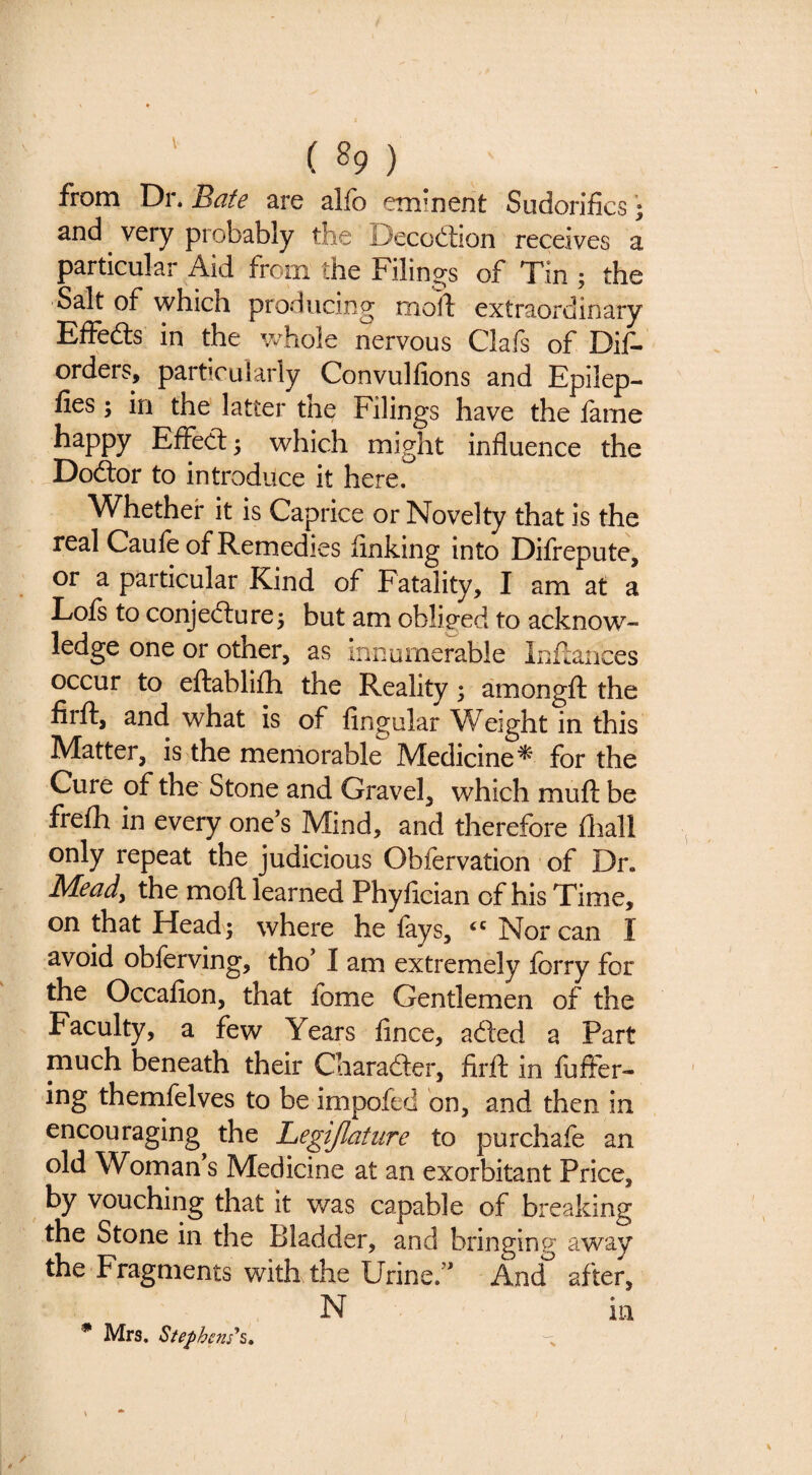 from Dr. Bate are alfo eminent Sudorifics • and very probably the Decodlion receives a particular Aid from the Filings of Tin ; the Salt of which producing tnort extraordinary Effedls in the wFole nervous Clafs of Dif- orders, particularly Convulfions and Epilep- fies; in the latter the Filings have the lame happy Effect; which might influence the Dodtor to introduce it here. Whether it is Caprice or Novelty that is the real Caufe of Remedies finking into Difrepute, or a particular Kind of Fatality, I am at a Lois to conjefture; but am obliged to acknow¬ ledge one or other, as iniiurnerable Inffances occur to eftablilh the Reality; amongft the firft, and what is of lingular Weight in this Matter, is the memorable Medicine^ for the Cure of the Stone and Gravel, which mull be frefh in every one’s Mind, and therefore lliall only repeat the judicious Obfervation of Dr. Meady the moll learned Phyfician of his Time, on that Head; where he fays, Nor can I avoid obferving, tho’ I am extremely forry for the Occafion, that fome Gentlemen of the Faculty, a few Years fince, added a Part much beneath their Charadler, firll in lufter- ing themfelves to be impofed bn, and then in encouraging the Legijlatiire to purchafe an old Woman’s Medicine at an exorbitant Price, by vouching that it was capable of breaking the Stone in the Bladder, and bringing away the Fragments with the Urine.” And^ after, * Mrs. Steph m’s.