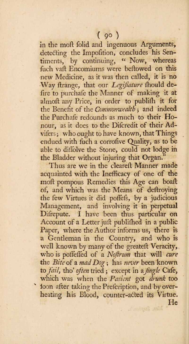 ( 90) in the moft folid and ingenuous Arguments, detecting the Impofition, concludes his Sen¬ timents, by continuing, Now, whereas fuch vaft Encomiums were beftowed on this new Medicine, as it was then called, it is no -Way ftrange, that our Legijlature fhould de- fire to purchafe the Manner of making it at almoft any Price, in order to publifli it for the Benefit of the Commonwealth; and indeed the Purchafe redounds as much to their Ho¬ nour, as it does to the Difcredit of their Ad- vifers; who ought to have known, that Things endued with fiich a corrofive Q^lity, as to be able to difiblve the Stone, could not lodge in the Bladder without injuring that Organ.” ' Thus are we in the cleareft Manner made acquainted with the Inefficacy of one of the moft pompous Remedies this Age can boaft of, and which was the Means of deftroying the few Virtues it did poflefs, by a judicious Management, and involving it in perpetual Difrepute. I have been thus particular on Account of a Letter juft publiftied in a public Paper, where the Author informs us, there is a Gentleman in the Countiy, and who is well known by many of the greateft Veracity, who is poflelTed of a Nojirum that will cure the Bite of a mad Dog; has never been 'known to fail^ tho’ often tried; except in a fngle Cafe, which was when the Patient got dru?2k too loon after taking the Prefcription, and by over¬ heating his Blood, counter-ad:ed its Virtue. He