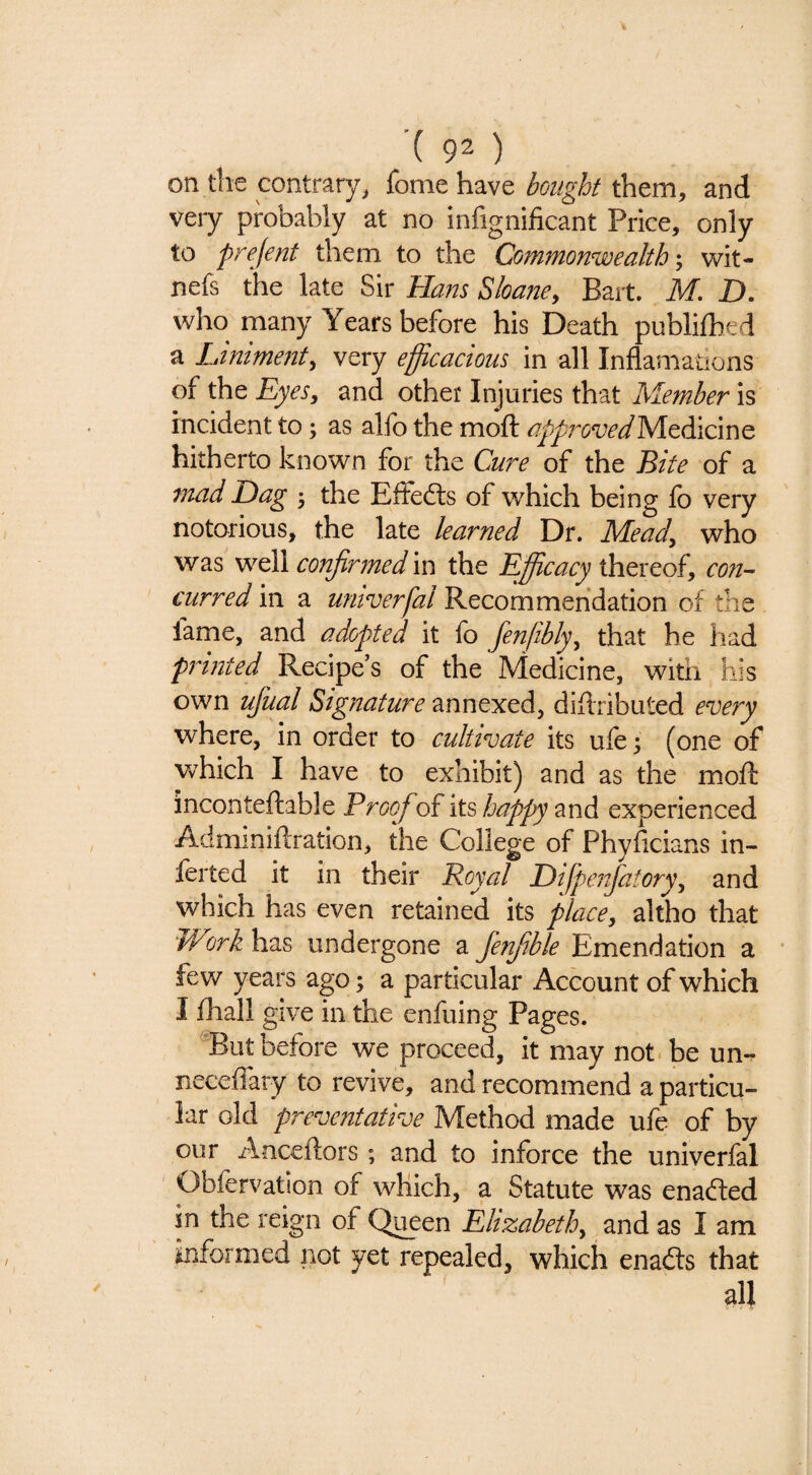 on the contrary, fonie have bought them, and very probably at no infignificant Price, only to prejent them to the Commonwealth-, wit- nefs the late Sir Hans Sloafie, Bart. M. D. who many Years before his Death publilhed a Liniment, very efficacious in all Inflamations of the Eyes, and other Injuries that Member is incident to; as alfo the moft ^j^/^rcWMedicine hitherto known for the Cure of the Bite of a tnad Dag 3 the Effedts of wEich being fo very notorious, the late learned Dr. Mead, who V7q\\ confirmed m the Efficacy con¬ curred in a univerfal Recommendation of the fame, and adopted it fo fenfibly, that he had printed Recipe’s of the Medicine, with his own ufual Signature annexed, diflributed every where, in order to cultivate its ufe 3 (one of which I have to exhibit) and as the mofb inconteftable Proof of its happy and experienced Adminiftration, the College of Phyficians in- ferted it in their Royal Difpeifiatory, and which has even retained its place, altho that Work has undergone a fienfible Emendation a few years ago 3 a particular Account of which I fhall give in the enfuing Pages. But before we proceed, it may not.be un- neceffary to revive, and recommend a particu¬ lar old preventative Method made ufe of by our Anceftors; and to inforce the univerfal Obfervation of which, a Statute was enadled in the reign of Q^en Elizabeth, and as I am informed not yet repealed, which enadts that all