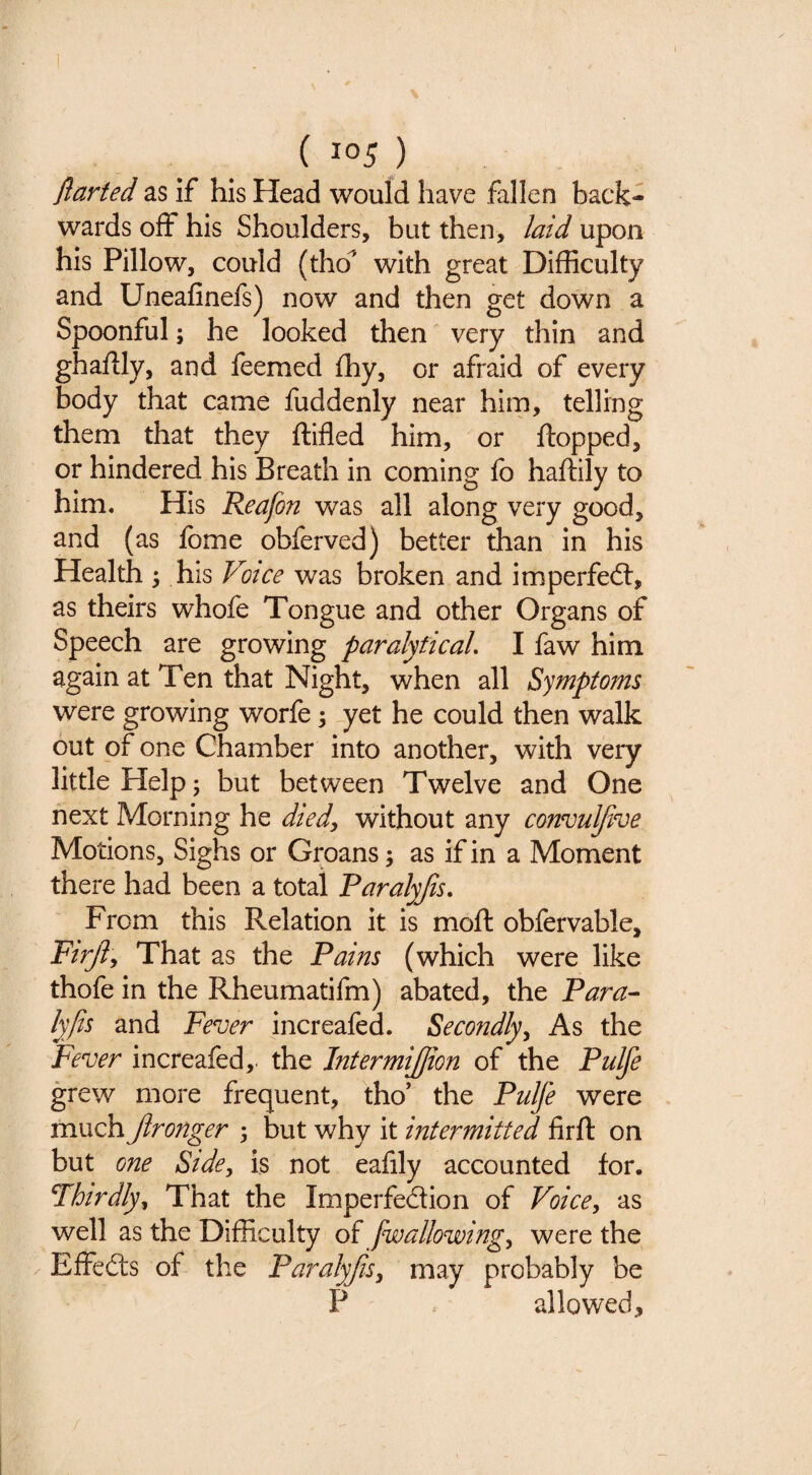 flarted as if his Head would have fallen back¬ wards off his Shoulders, but then, laid upon his Pillow, could (tho^ with great Difficulty and Uneafinefs) now and then get down a Spoonful; he looked then very thin and ghafily, and feemed fhy, or afraid of every body that came fuddenly near him, telling them that they ftifled him, or flopped, or hindered his Breath in coming fo haflily to him. His Reafon was all along very good, and (as fome obferved) better than in his Health 5 his Votce was broken and imperfed:, as theirs whofe Tongue and other Organs of Speech are growing paralyticaL I faw him again at Ten that Night, when all Symptoms were growing worfe; yet he could then walk out of one Chamber into another, with very little Help 5 but between Twelve and One next Morning he died, without any convuljive Motions, Sighs or Groans; as if in a Moment there had been a total Paralyjis. From this Relation it is mofl obfervable, Firjly That as the Pains (which were like thofe in the Rheumatifm) abated, the Para-- lyjis and Fever increafed. Secondly^ As the Fever increafed, the IntermiJJion of the Pulfe grew more frequent, tho’ the Pulfe were much Jlronger 3 but why it intermitted firft on but one Side, is not eafily accounted for. Thirdly^ That the Imperfedion of Voice^ as well as the Difficulty oi [wallowing^ were the ^ Effeds of the Paralyjisy may probably be P . allowed.