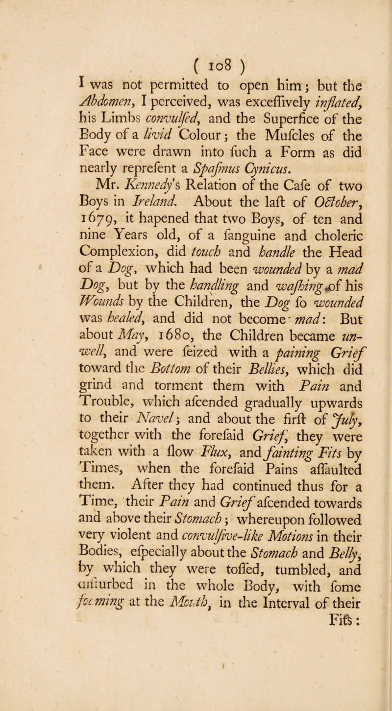 I was not permitted to open him ; but the Abdomeny I perceived, was exceffively inflated, his Limbs coitvulfedy and the Superfice of the Body of a livid Colour; the Mufcles of the Face were drawn into fuch a Form as did nearly reprefent a Spafmus Cynicus, Mr. Kennedy ^ Relation of the Cafe of two Boys in Ireland. About the laft of Odiober, 1679, it hapened that two Boys, of ten and nine Years old, of a fanguine and choleric Complexion, did touch and handle the Head of a Dog, which had been wounded by a mad Dogy but by the hanfling and wajhing^i his Wounds by the Children, the Dog fo wounded healedy and did not become But about ikfoy, 1680, the Children became un-- welly and were feized with a paining Grief toward the Bottom of their Bellies, which did grind and torment them with Pain and Trouble, which afeended gradually upwards to their Navel; and about the firft of fluly, together v/ith the forefaid Grief, they were taken with a flow Flux, 2ind fainting Fits by Times, when the forefaid Pains alTaulted them. After they had continued thus for a Time, their Pain and GrieJ afeended towards and above their Stomach; whereupon followed very violent and convuflvedtke Motions in their Bodies, efpecially about the Stomach and Belly, by which they were tolled, tumbled, and uiiiurbed in the whole Body, with Ibme jocmtng at the Moiith, in the Interval of their Fife: