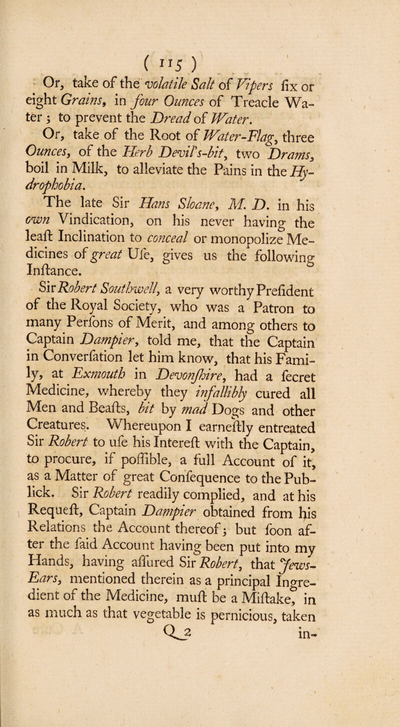 ( ”5 ) Of, take of the voldtiU Suit of* V'tpcrs fix or eight Grains, in four Ounces of Treacle Wa¬ ter 3 to prevent the Bread of Water, ' Or, take of the Root of Water-Flag, three Ounces, of the Herb Devih-bit, two Drafns, boil in Milk, to alleviate the Pains in the Hy~ drophobia. The late Sir Hans Shane, Ad B, in his cwn Vindication, on his never having the leaft Inclination to co??ceal or monopolize Me¬ dicines of great Ufe, gives us the followine Inftance. Siv Robert Southwell, a very worthy Prefident of the Royal Society, who was a Patron to many Perfons of Merit, and among others to Captain Bampier, told me, that the Captain in Converfation let him know, that his Fami¬ ly, at Exmouth in Bevonjhire, had a fecret Medicine, whereby they mfallibly cured all Men and Beafts, bit by mad Dogs and other Creatures. Whereupon I earneftly entreated Sir Robert to ufe his Intereft with the Captain, to procure, if poffible, a full Account of it, as a Matter of great Confequence to the Pub- lick. Sir Robert readily complied, and at his Requeft, Captain Bampier obtained from l^iis Relations the Account thereof', but foon af¬ ter the faid Account having been put into my Hands, having affured Sir Robert, that Jews^ Ears, mentioned therein as a principal Ingre¬ dient of the Medicine, muft be a Miftake, in as much as that vegetable is pernicious, taken in-