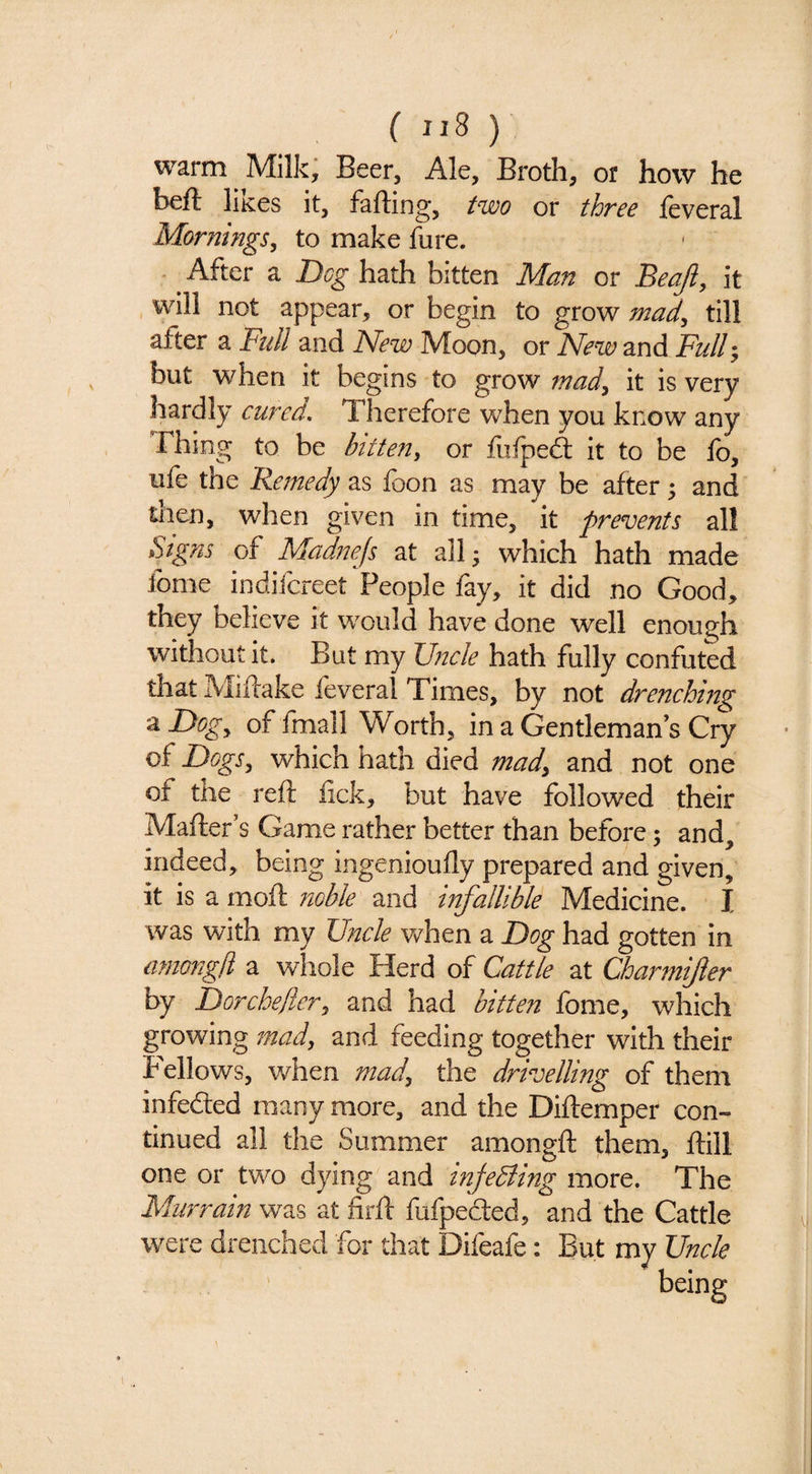 ( ) warm Milk, Beer, Ale, Broth, or how he heft Hkcs it, faffing, two or three leveral Mornings^ to make fure. After a Dog hath bitten Man or Beaji, it , will not appear, or begin to grow mad^ till after a Ftdl and New Moon, or New and Full; but when it begins to grow mady it is very hardly cured. Therefore when you know any Thing to be bitten^ or fiifped: it to be fo, ufe the Remedy as foon as may be after; and then, when given in time, it prevents all Signs of Madnejs at all- which hath made fome indifcreet People fay, it did no Good, they believe it would have done well enough without it. But my Jj7Kle hath fully confuted that Miftake feveral Times, by not drenching a Dogy of fmall Worth, in a Gentleman’s Cry of DogSy which hath died mady and not one of the reft lick, but have followed their Mafter’s Game rather better than before; and, indeed, being ingenioufly prepared and given, it is a moft noble and mfallible Medicine. I was with my Uncle v/hen a F)og had gotten in iimongd a whole Herd of Cattle at Charmifter by Dorcheflery and had bitten Ibme, which growing 7nad, and feeding together with their Fellows, when mad, the drivelling of them infeded many more, and the Diftemper con¬ tinued all the Summer amongft them, ftill one or two dying and tnfeBing more. The Murrain was at firft fufpeded, and the Cattle were drenched for that Difeafe: But my Uncle