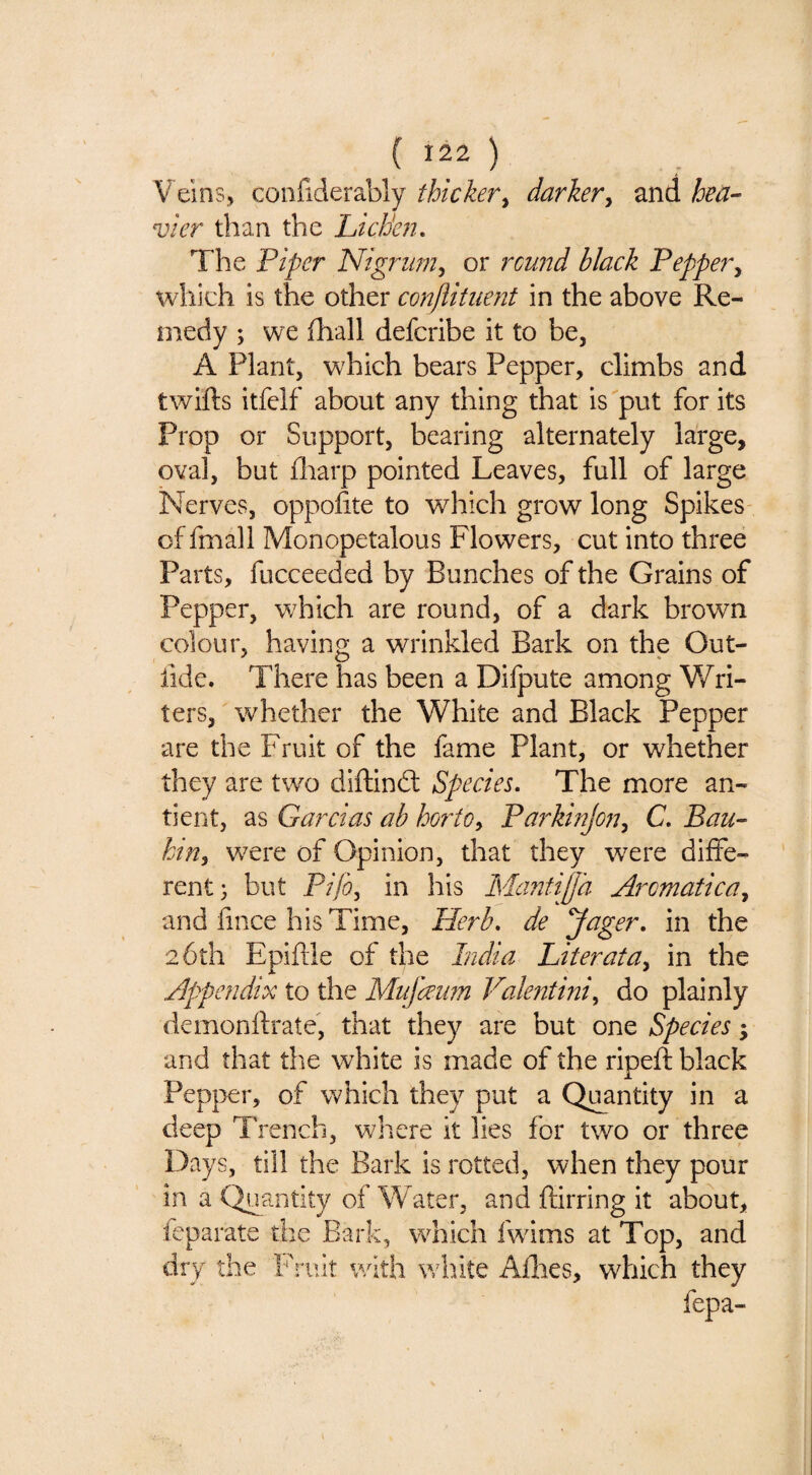 ( ) Veins, confiderably thicker^ darker^ and hea¬ vier than the Lichhi, The Piper Nigrum^ or rcu7td black Pepper^ which is the other conjlitiient in the above Re¬ medy ; we ihall defcribe it to be, A Plant, which bears Pepper, climbs and twifts itfclf about any thing that is put for its Prop or Support, bearing alternately large, oval, but fliarp pointed Leaves, full of large Nerves, oppofite to which grow long Spikes cffmall Monopetalous Flowers, cut into three Parts, fucceeded by Bunches of the Grains of Pepper, wFich are round, of a dark brown colour, having a wrinkled Bark on the Out- fide. There has been a Difpute among Wri¬ ters, whether the White and Black Pepper are the Fruit of the fame Plant, or whether they are two diftindl Species, The more an- tient, as Garcias ah hof'to^ ParkinJoji^ C, Bau- ktriy were of Opinion, that they were diffe¬ rent; but Pz/i, in his IsBrntiffh Aromatica^ and fince his Time, Herb, de Jager, in the 26th Epiftle of the India Literata^ in the Appendix to the Mu fawn Valentini^ do plainly demonflrate, that they are but one Species; and that the white is made of the ripeft black Pepper, of which they put a Quantity in a deep Trench, where it lies for two or three Days, till the Bark is rotted, when they pour in a Quantity of Water, and ftirring it about, feparate the Bark, which fwims at Top, and dry the Fruit with white Allies, which they fepa-