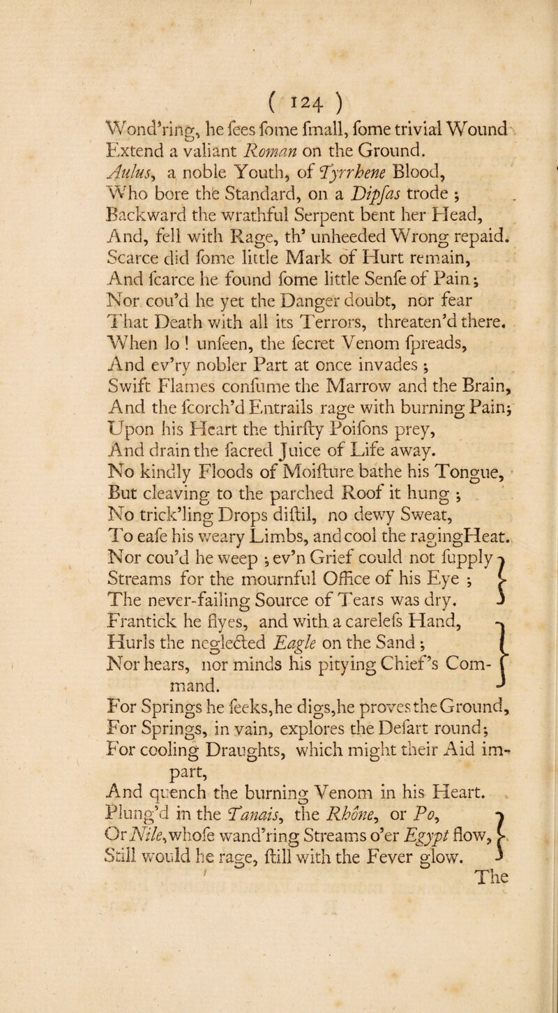 / ( 124 ) Wondering, he fees feme fmall, fome trivial Wound Extend a valiant Roman on the Ground. Aiilus^ a noble Youth, of 'Tyrrhene Blood, Who bore thfe Standard, on a Dipfas trode ; Backward the wrathful Serpent bent her EJead, And, fell with Rage, th’ unheeded Wrong repaid. Scarce did fome little Mark of Hurt remain. And fcarce he found fome little Senfe of Pain; Nor cou’d he yet the Danger doubt, nor fear That Death v/ith all its Terrors, threaten’d there. AVhen lo ! unfeen, the fecret Venom fpreads. And ev’ry nobler Part at once invades ; Swift Flames confume the Marrow and the Brain, And the fcorch’d Entrails rage with burning Pain; Upon his Heart the thirfty Poifons prey. And drain the facred Juice of Life away. No kindly Floods of Moifture bathe his Tongue, But cleaving to the parched Roof it hung ; No trick’ling Drops diilil, no dewy Sweat, To eafe his weary Limbs, and cool the ragingHeat. Nor coifd he weep -jev’n Grief could not fupply-^ Streams for the mournful Office of his Eye ; > The never-failing Source of Tears was dry. 3 Frantick he dyes, and with a carelefs Hand, -% Hurls the negledled Eagle on the Sand ; { Nor hears, nor minds his pitying Chief’s Com- f mand. ^ F'or Springs he feeks,he digs,he proves the Ground, For Springs, in vain, explores the Defart round; For cooling Draughts, which might their Aid im¬ part. And quench the burning Venom in his Heart. , Plung’d in the Tanais^ the Rhmie^ or Po^ Or A7/i?,whofe wand’ring Streams o’er Egypt flow. Still would be rage, ftill with the Fever e;lov/.