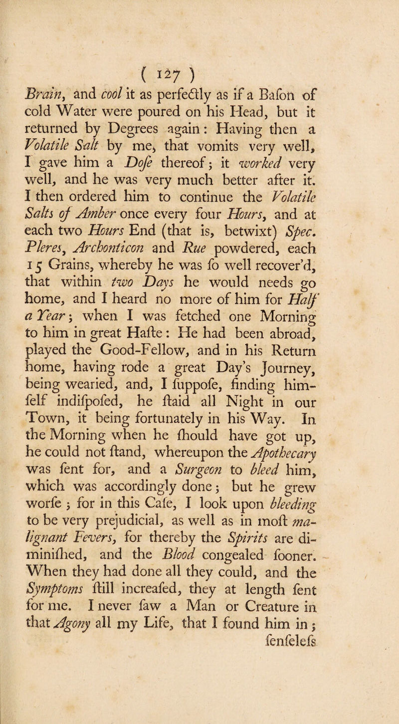 Bmhiy and cool it as perfedly as if a Baibn of cold Water were poured on his Head, but it returned by Degrees again: Having then a Volatile Salt by me^ that vomits very well, I gave him a Dofe thereof; it ^soorked very well, and he was very much better after it. I then ordered him to continue the Volatile Salts of Amber once every four HourSy and at each two Hours End (that is, betwixt) Spec. PlereSy Archonticon and Rue powdered, each 15 Grains, whereby he was fo well recover’d, that within two Days he would needs go home, and I heard no more of him for Half a Tear; when I was fetched one Morning to him in great Hafte: He had been abroad, played the Good-Fellow, and in his Return home, having rode a great Day’s Journey, being wearied, and, I fuppofe, finding him- felf indilpofed, he fiaid all Night in our Town, it being fortunately in his Way. In the Morning when he fhould have got up, he could not ftand, whereupon the Apothecary was fent for, and a Surgeon to bleed hina, which was accordingly done 3 but he grew worfe 3 for in this Cafe, I look upon bleeding to be very prejudicial, as well as in mofi: mu'- lignant Fevers, for thereby the Spirits are di- minifhed, and the Blood congealed fooner. When they had done all they could, and the Symptoms ftill increafed, they at length fent for me. I never faw a Man or Creature in that Agony all my Life, that I found him in 3 fenfelefs