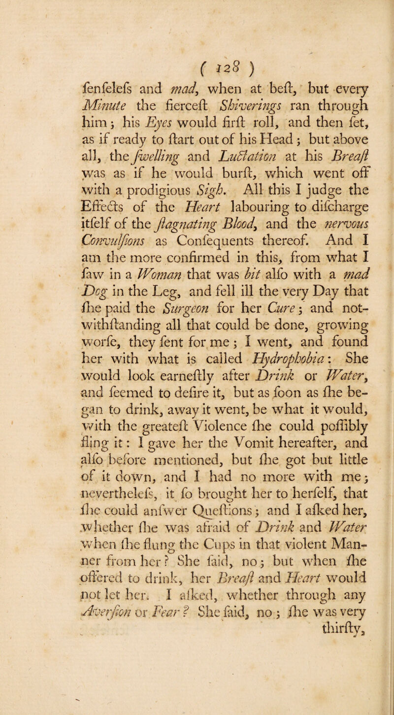 fenfelefs and mad, when at beft, but every Minute the fiercefl: Shiverings ran through him; his Eyes would firft roll, and then fet, as if ready to ftart out of his Head; but above all, thefwellmg and EuBation at his Breafl was as if he would burft, which went off with a prodigious Sigh, All this I judge the Effedls of the Heart labouring to difcharge itfelf of the Jiagnating Blood, and the nervous Convulfions as Confequents thereof. And I am the more confirmed in this, from what I faw in a Woman that was bit alfo with a mad Dog in the Leg, and fell ill the very Day that file paid the Surgeon for her Cure 3 and not- withftanding all that could be done, growing worfe, they fent for me ; I went, and found her with what is called Hydrophobia-, She would look earneftly after Drink or Water, and feemed to defire it, but as foon as fhe be¬ gan to drink, away it went, be what it wmuld, with the greateft Violence fhe could poflibly fling it: I gave her the Vomit hereafter, and alfo before mentioned, but flie got but little of it down, and I had no more with me; neverthelefs, it fo brought her to herfelf, that ihe could anfwer Qiieftions ^ and I afked her, whether file was afraid of Drink and Water Vv hen (he flung the Cups in that violent Man¬ ner from her ? She laid, no 5 but when fhe pftered to drink, her B?-eafi and Heart would not let her. I aiked, whether through any Averfan m Fear f She laid, no ^ flie was very thirftv.