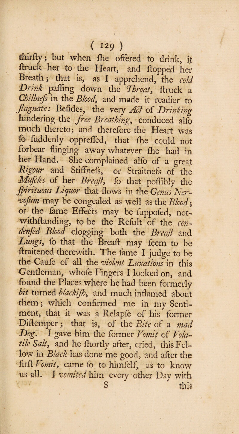 ( 129 ) thirfty; but when {he offered to drink, it ^ ftruck her to the Heart, and flopped her Breath; that is, as I apprehend, the cold Drink paffing down the Tbrcaf, flruck a Chllnefs in the Bloody and made it readier to Jldgnute: Befides, the very jl5l of Drtnlwig hindering the free Breathingy conduced alfo much thereto; and therefore the Heart was fo fuddenly oppreffed, that fhe could not forbear flinging away whatever {he had in her Hand. She complained alfo of a great Rigour and Stiffnefs, or Straitnefs of the Mufcles of her Breafty lb that poffibly the ' fpirituous Liquor that flows in the Gemcs noofum may be congealed as well as the Blood % or the lame Effedls may be fuppofed, not- withftanding, to be the Refult of the con- denfed Blood clogging both the Breaji and LungSy fo that the Breaft may feem to be ftraitened therewith. The fame I judge to be the Caufe of all the violent Luxations in this Gentleman, whofe Fingers I looked on, and found the Places where he had been formerly bit turned bkckijhy and much inflamed about them; which confirmed me in my Senti¬ ment, that it was a Relapfe of his former Diftemper; that is, of the Bite of a inad Dog. I gave him the former Vomit of Vola¬ tile Salty and he fhortly after, cried, this Fel¬ low in Black has done me good, and after the firfl Vomity came fo to himfelf, as to know us all. I vomited him every other Day with S this