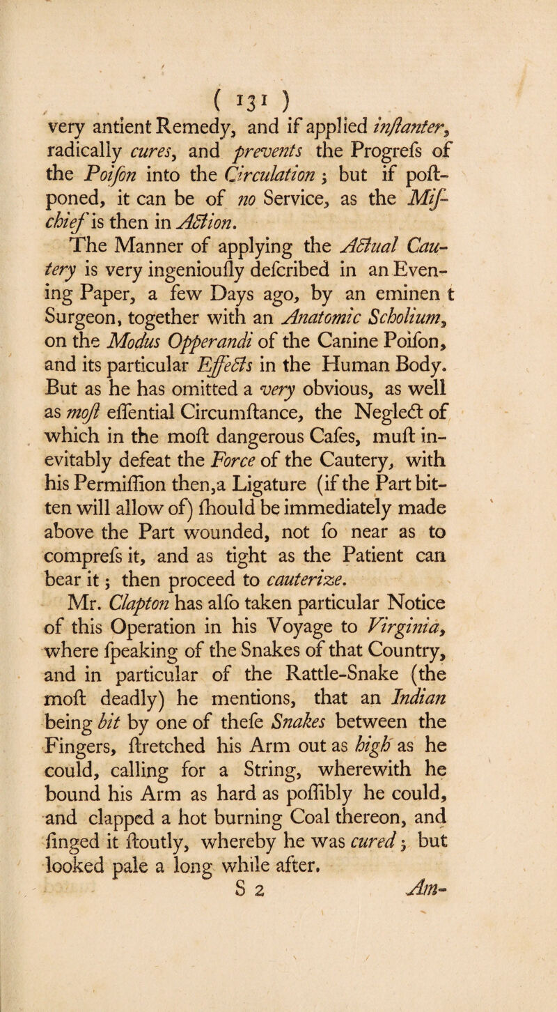 ( ^31 ) very antient Remedy, and if applied inflanter^ radically cures^ and prevents the Progrefs of the Poifon into the Circulation \ but if poft- poned, it can be of no Service, as the Mif- chief h then in ABion, The Manner of applying the ABiial Cau¬ tery is very ingenioufly defcribed in an Even¬ ing Paper, a few Days ago, by an eminen t Surgeon, together with an Anatomic Scholium^ on the Modus Opperandi of the Canine Poifon, and its particular EffeBs in the Human Body. But as he has omitted a very obvious, as well as moft effential Circumftance, the Negleft of which in the moft dangerous Cafes, muft in¬ evitably defeat the Force of the Cautery, with his Permiflion then,a Ligature (if the Part bit¬ ten will allow of) fhould be immediately made above the Part wounded, not fo near as to comprefs it, and as tight as the Patient can bear it; then proceed to cauterize, Mr. Clapton has alfo taken particular Notice of this Operation in his Voyage to Virgmia, where Ipeaking of the Snakes of that Country, and in particular of the Rattle-Snake (the moft deadly) he mentions, that an Indian being bit by one of thefe Snakes between the Fingers, ftretched his Arm out as high as he could, calling for a String, wherewith he bound his Arm as hard as poflibly he could, and clapped a hot burning Coal thereon, and finged it ftoutly, whereby he was cured 5 but looked pale a long while after. S 2 Am-