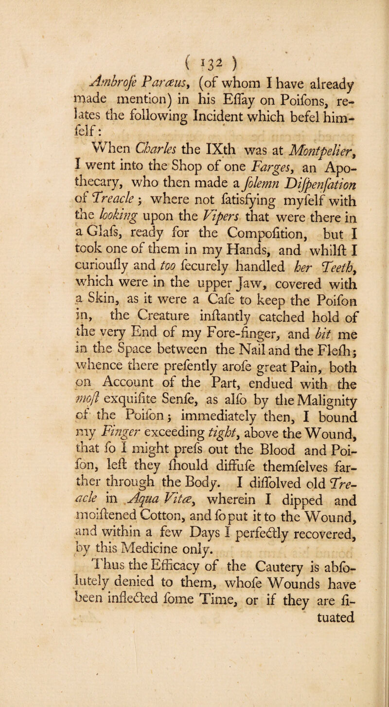 ( ^3^ ) Ambrofe Paraus, (of whom I have already made mention) in his Effay on Poifons, re¬ lates the following Incident which befel him- felf: V/hen Charles the IXth was at Montpelier^ I went into the Shop of one Farges, an Apo¬ thecary, who then made a folemn Difpenfation of Freacle ; where not fatisfying myfelf with the looking upon the Vipers that were there in aGlafs, ready for the Compofition, but I took one of them in my Hands, and whilft I curioufly and too fecurely handled her Teeth^ which were in the upper Jaw, covered with a Skin, as it were a Cafe to keep the Poifon in, the Creature inftantly catched hold of the very End of my Fore-finger, and bit me in the Space between the Nail and the Flefh ; whence there prefently arofe great Pain, both on Account of the Part, endued with the 7m[l exquifite Senfe, as alfo by tlie Malignity of the Poifon; immediately then, I bound my Finger exceeding tight^ above the Wound, that fo I might prefs out the Blood and Poi¬ fon, left they fliould diffufe themfelves far¬ ther through the Body. I diflblved old Fre- acle in Aqua Vit(2^ wherein I dipped and moiftened Cotton, and fo put it to the Wound, and within a few Days I perfectly recovered, by this Medicine only. Thus the Efficacy of the Cautery is abfo- lutely denied to them, whole Wounds have been infleded fome Time, or if they are fi- tuated