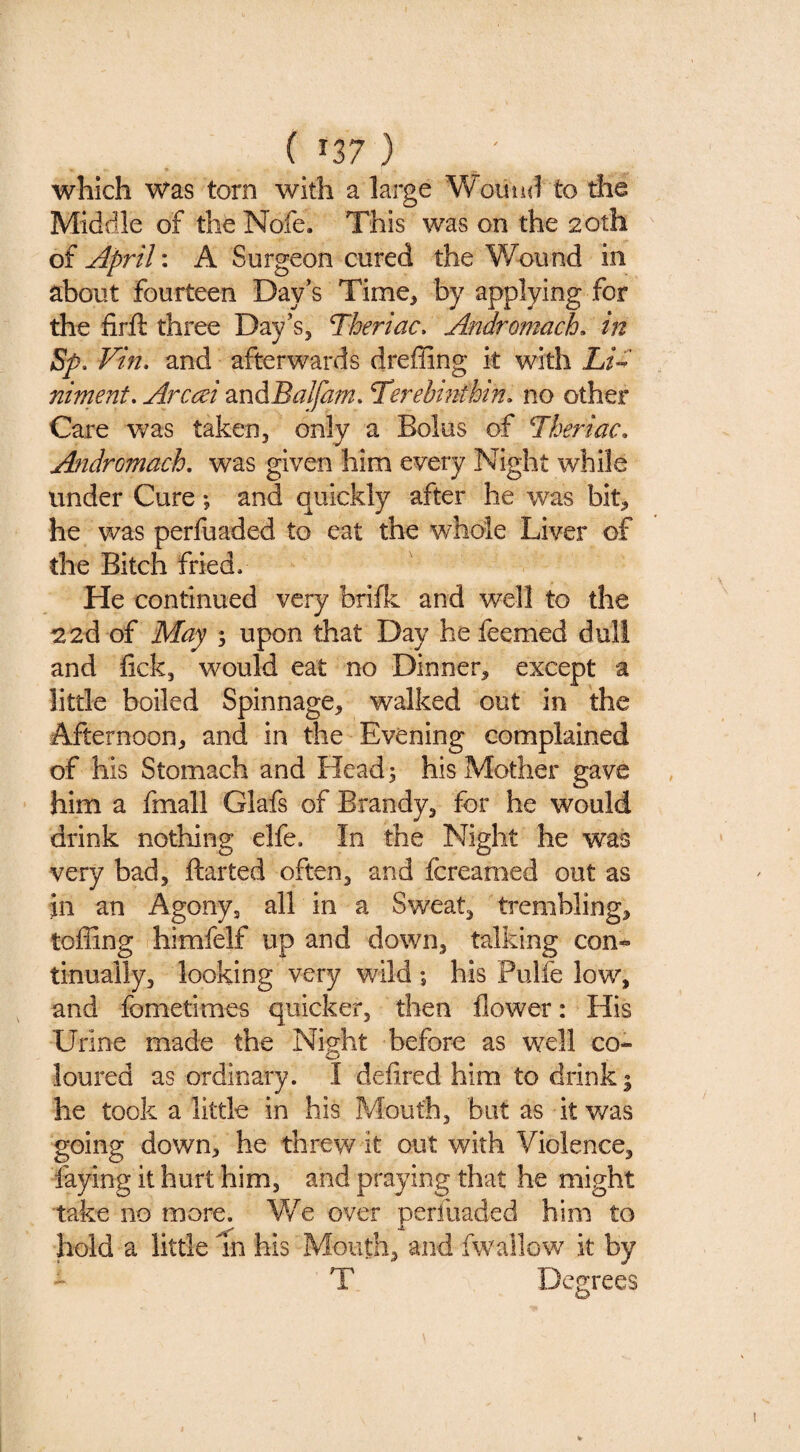 in?) which was torn with a large Wouuti to the Middle of the Nofe. This was on the 20th of April: A Surgeon cured the Wound in about fourteen Day's Time, by applying for the firft three Day’s, Theriac, Andromache in Sp. Vine and afterwards dreffing it with Li^ nimente Arccei 2XiABalfame Terebmfhin, no other Care was taken, only a Bolus of 7heriaCe Andromache was given him every Night while under Cure •, and quickly after he was bit, he was perfuaded to eat the whole Liver of the Bitch fried. He continued very briik: and well to the 22d of May ; upon that Day he feemed dull and fick, would eat no Dinner, except a little boiled Spinnage, walked out in the Afternoon, and in the Evening complained of his Stomach and Head; his Mother gave him a fmall Glafs of Brandy, for he would drink nothing elfe. In the Night he was very bad, ftarted often, and fcreamed out as in an Agony, all in a Sweat, trembling, toffing himfelf up and down, talking con¬ tinually, looking very wild ; his Pulfe low, and fometimes quicker, then flower: His Urine made the Night before as w^ell co¬ loured as ordinary. I defired him to drink | he took a little in his Mouth, but as it was going down, he threw it out with Violence, faying it hurt him, and praying that he might take no more. V/e over perfuaded him to bold a little m his Mouth, and fwallow it by T Degrees