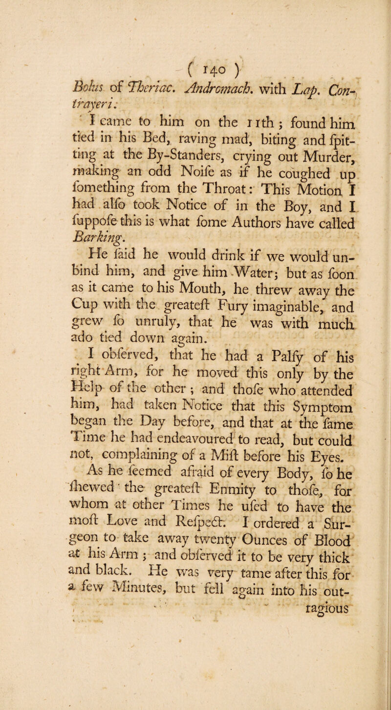 . , _ 'C HO > Bolus of Theriac. Andrcmach. with Lap. Con^, irayeri: I came to him on the nth; found him tied in his Bed, raving mad, biting and fpit- ting at the By-Standers, crying out Murder, making an odd Noile as if he coughed up fomething from the Throat: This Motion I had.alfo took Notice of in the Boy, and I fuppofe this is what fome Authors have called Barking. He laid he would drink if we would un¬ bind him, and give him-Water; but as loon as it came to his Mouth, he threw away the Cup with the greateft Fury imaginable, and grew fo unruly, that he was with much ado tied down again. _ I obferved, that he had a Palfy of his right Arm, for he moved this only by the Help of the other ; and thofe who attended him, had taken Notice that this Symptom began the Day before, and that at die fame Time he had endeavoured to read, but could not, complaining of a Milt before his Eyes, As he ftemed afraid of every Body, lb he Ihewed the greateft Enmity to thofe, for whom at other Times he uled to have the moft Love and Refpedh I ordered a .Sur¬ geon to-take away twenty Ounces of Blood at his Arm ; and obferved it to be very thick and black. He was very tame after this for a few Minutes, but fell again into his out- . ’  ragious