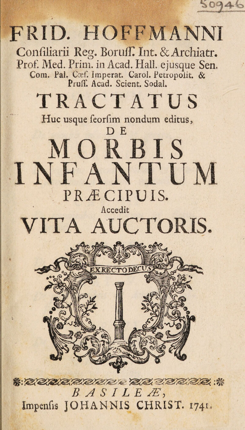 FRID. HOFFMANNI Confiliarii Reg. BorulR Int. & Archiatr. Prof. Med. Prini, in Acad. Hali, e jusque Sen. Com. Pal. Cref. Imperat. Carol. Petropoiit. & Pruff. Acad. Scient. Sodal TRACTATUS Huc usque feorfim nondum editus, MORBIS INFANTUM PRAECIPUIS. Accedit VITA AUCTORIS. B A S I L E SE-, Impenfis JOHANNIS CHRIST. 1741,