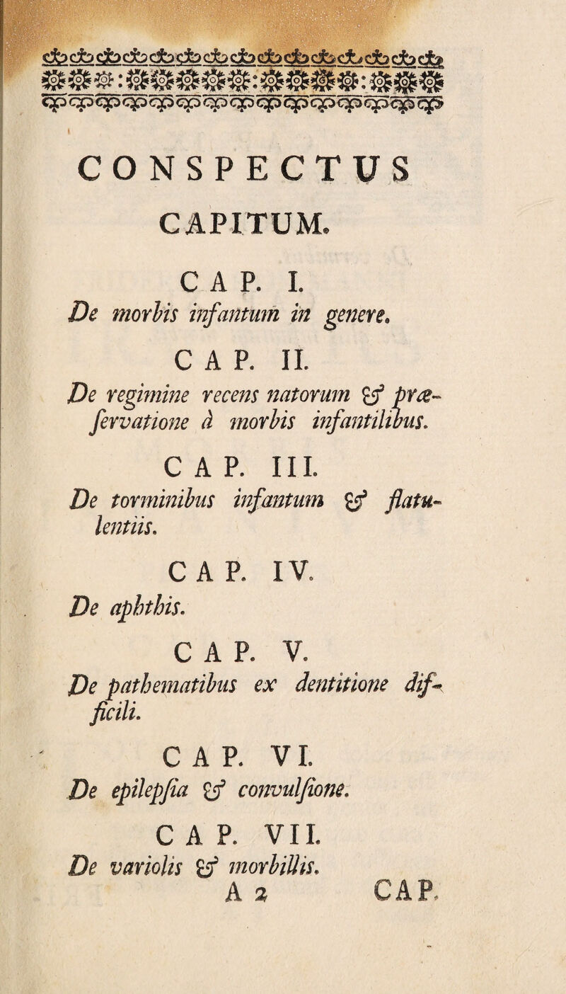 cfocfodbcfoc2bcfodbdbdbdbc&<^ qp cp cp <p> qp qp qp qp qp qp qpqp qpqpqfS CONSPECTUS CAPITUM, C A P. I. De morbis infantum in genere. C A P. II. Z?e regimine recens natorum y5 />ng~ fervatione d morbis infantilibus. CAP. III. De torminibus infantum & flatu- lentiis. CAR IV, De aphthis. CAP. V. De pathematibus ex dentitione dif¬ ficili. CAP. VI. De epilepfia convulfione. CAP. VIL De variolis morbillis. A 2 CAR