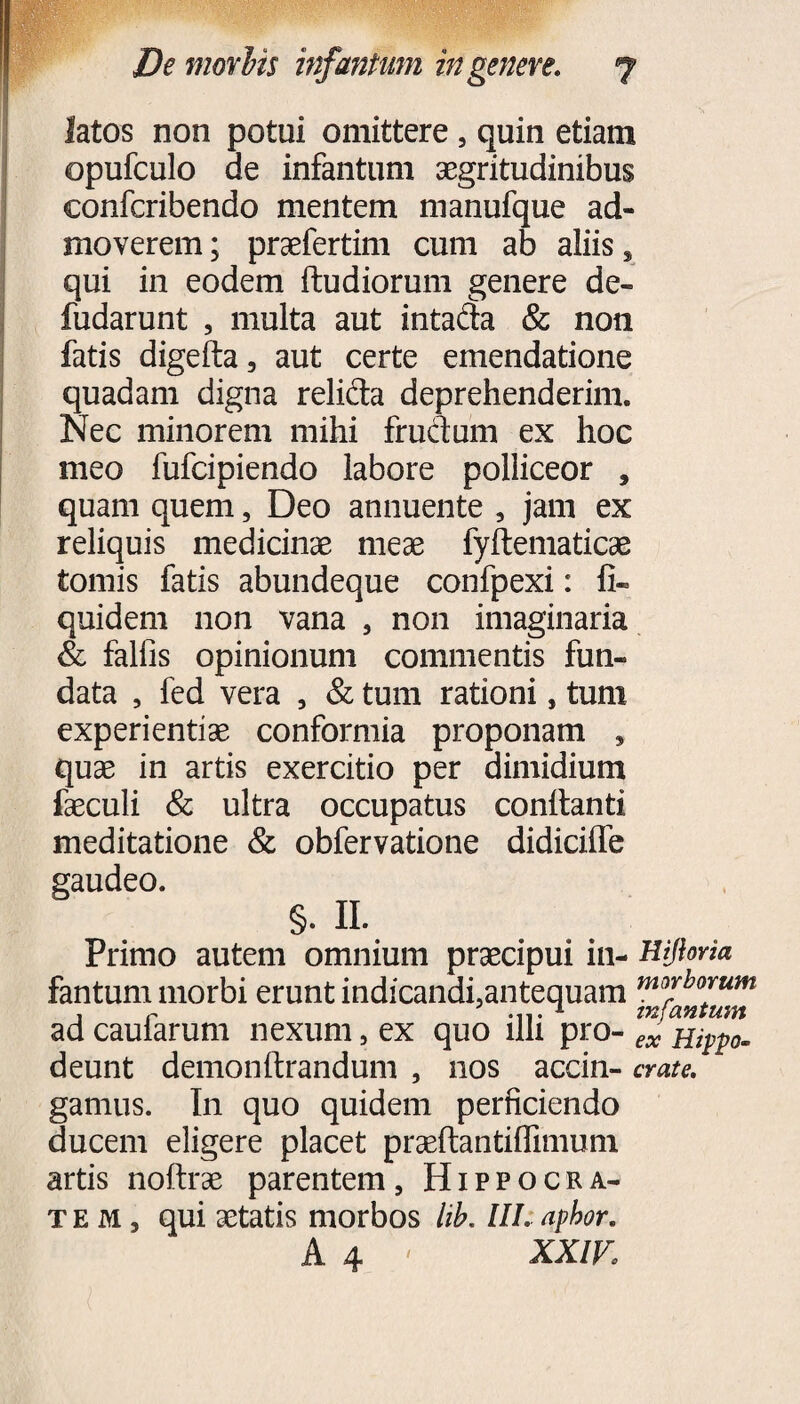 latos non potui omittere 5 quin etiam opufculo de infantum aegritudinibus confcribendo mentem manufque ad¬ moverem ; praefertim cum ab aliis s qui in eodem ftudiorum genere de- fudarunt , multa aut intafta & non fatis digelta, aut certe emendatione quadam digna reli&a deprehenderim. Nec minorem mihi fructum ex hoc meo fufcipiendo labore polliceor , quam quem, Deo annuente , jam ex reliquis medicinae meae fyftematicae tomis fatis abundeque confpexi: fi- quidem non vana , non imaginaria & falfis opinionum commentis fun¬ data , fed vera , & tum rationi, tum experientiae conformia proponam , quae in artis exercitio per dimidium faeculi & ultra occupatus conflanti meditatione & obfervatione didicilfe gaudeo. §. II. Primo autem omnium praecipui in- Hijlona fantum morbi erunt indicandfantequam m™bo™m ad caularum nexum, ex quo illi pro- ex Hippo- deunt demon lirandum , nos accin- crate. gamus. In quo quidem perficiendo ducem eligere placet praeflantilfimum artis noltrae parentem, Hippocra¬ tem, qui aetatis morbos hb. III. aphor. A 4 ' XXIV: