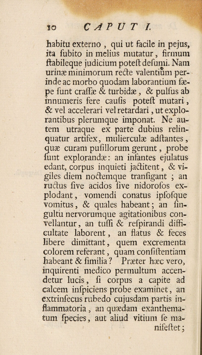 habitu externo , qui ut facile in pejus, ita fubito in melius mutatur, firmum ftabileque judicium poteft defumi. Nam urinae minimorum recte valentium per¬ inde ac morbo quodam laborantium fae- pe funt craflae & turbidae , & pulfus ab innumeris fere caufis poteft mutari, & vel accelerari vel retardari, ut explo¬ rantibus plerumque imponat. Ne au¬ tem utraque ex parte dubius relin¬ quatur artifex, mulierculae aditantes, quae curam pufiilorum gerunt, probe funt explorandae: an infantes ejulatus edant, corpus inquieti jaditent, & vi¬ giles diem noftemque tranfigant ; an ructus five acidos live nidorofos ex¬ plodant, vomendi conatus ipfofque vomitus, & quales habeant; an fin- gultu nervorumque agitationibus con¬ vellantur , an tuifi & refpirandi diffi¬ cultate laborent, an flatus & feces libere dimittant, quem excrementa colorem referant, quam confidentiam habeant & fimilia ? Praeter haec vero, inquirenti medico permultum accen¬ detur lucis, fi corpus a capite ad calcem infpiciens probe examinet, an extrinfecus rubedo cujusdam partis in¬ flammatoria , an quaedam exanthema¬ tum fpecies, aut aliud vitium fe ma- - nifeftet;