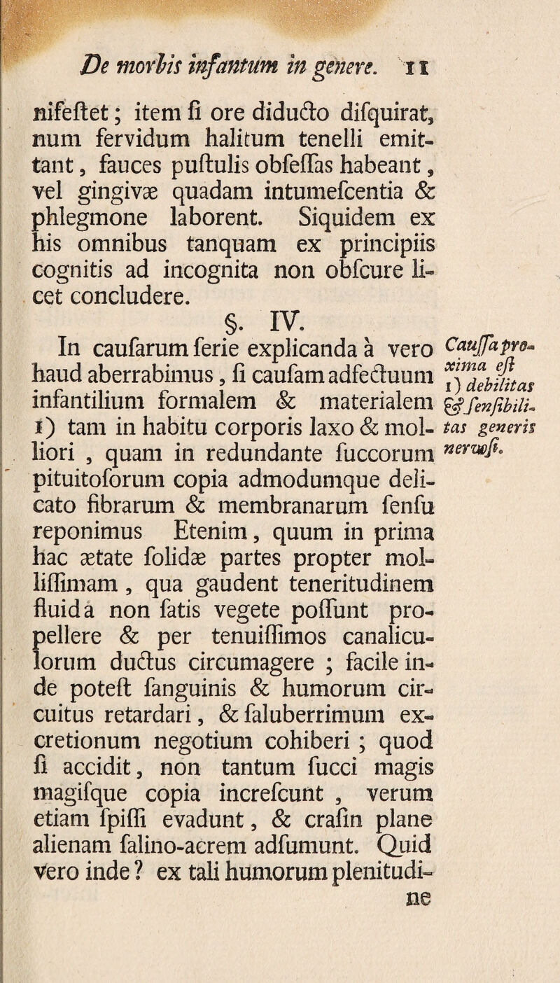 nifeftet; item fi ore didu&o difquirat, num fervidum halitum tenelli emit¬ tant 3 fauces puftulis obfeflas habeant, vel gingivae quadam intumefcentia & phlegmone laborent. Siquidem ex his omnibus tanquam ex principiis cognitis ad incognita non obfcure li¬ cet concludere. §. IV. In caufarum ferie explicanda a vero haud aberrabimus, fi caufamadfecluum infantilium formalem & materialem i) tam in habitu corporis laxo & mol¬ liori , quam in redundante fuccorum pituitoforum copia admodumque deli¬ cato fibrarum & membranarum fenfu reponimus Etenim, quum in prima hac astate folidae partes propter mol- liffimam, qua gaudent teneritudinem fluida non fatis vegete poflunt pro¬ pellere & per tenuiflimos canalicu¬ lorum duftus circumagere ; facile in¬ de poteft fanguinis & humorum cir¬ cuitus retardari, & faluberrimum ex- cretionum negotium cohiberi; quod fi accidit, non tantum fucci magis magifque copia increfcunt , verum etiam fpifli evadunt, & crafin plane alienam falino-acrem adfumunt. Quid Vero inde ? ex tali humorum plenitudi¬ ne Caujfapvd« xima eji i) debilitat &fenfibilu tas generis nerwfi»