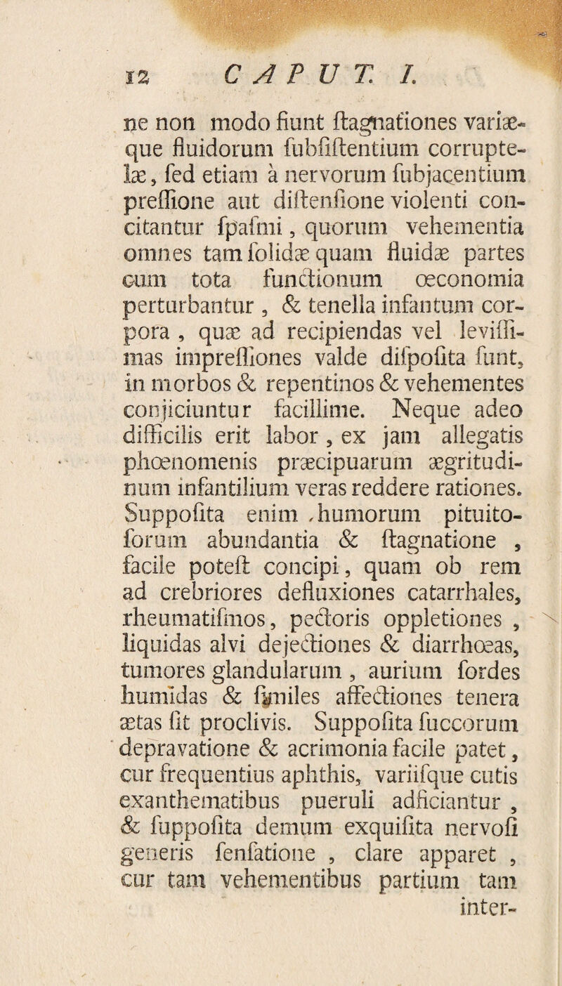 iz CAPUT L ne non modo fiunt ftagnafiones variae- que fluidorum fubfiftentium corrupte¬ lae , fed etiam a nervorum fubjacentium preffione aut diftenfione violenti con¬ citantur fpafmi, quorum vehementia omnes tam iolidse quam fluidae partes cum tota functionum oeconomia perturbantur , & tenella infantum cor¬ pora , quae ad recipiendas vel levifli- mas impreffiones valde difpofita funt, in morbos & repentinos & vehementes conjiciuntur facillime. Neque adeo difficilis erit labor, ex jam allegatis phaenomenis praecipuarum aegritudi¬ num infantilium veras reddere rationes. Suppofita enim ,humorum pituito- forum abundantia & ftagnatione , facile poteft concipi, quam ob rem ad crebriores defluxiones catarrhales, rheumatifmos, pedoris oppletiones , liquidas alvi dejediones & diarrhoeas, tumores glandularum , aurium fordes hmnldas & ftniles affediones tenera aetas fit proclivis. Suppofita fuccorum depravatione & acrimonia facile patet, cur frequentius aphthis, variifque cutis exanthematibus pueruli adficiantur , & fuppofita demum exquifita nervofi generis fenfatione , clare apparet , cur tam vehementibus partium tam inter-