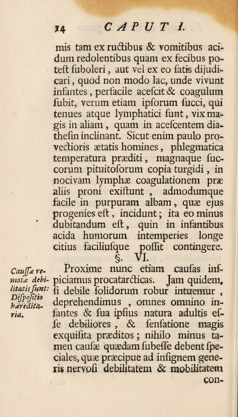 mis tam ex rudibus & vomitibus aci¬ dum redolentibus quam ex fecibus po¬ te (t fuboleri, aut vel ex eo fatis dijudi¬ cari , quod non modo lac, unde vivunt infantes, perfacile acefcit& coagulum fubit, verum etiam ipforum fucci, qui tenues atque lymphatici funt, vix ma¬ gis in aliam, quam in acefcentem dia- thefin inclinant. Sicut enim paulo pro- vedioris aetatis homines, phlegmatica temperatura praediti, magnaque fuc- corum pituitoforum copia turgidi, in nocivam lymphae coagulationem prae aliis proni exiftunt , admodumque facile in purpuram albam, quae ejus progenies eft, incidunt; ita eo minus dubitandum eft, quin in infantibus acida humorum intemperies longe citius faciliufque poffit contingere. §. VI. Caujfa re- Proxime nunc etiam caufas inf- mou debu piciamus procatardicas. Jam quidem, imus funt: }] debile folidorum robur intuemur , blredita- deprehendimus , omnes omnino in¬ fantes & fua ipfius natura adultis ef- fe debiliores , & fenfatione magis exquiftta praeditos; nihilo minus ta¬ men caufae quaedam fubefie debent fpe- ciales, quae praecipue ad infignem gene¬ ris nervofi debilitatem & mobilitatem con- rta.