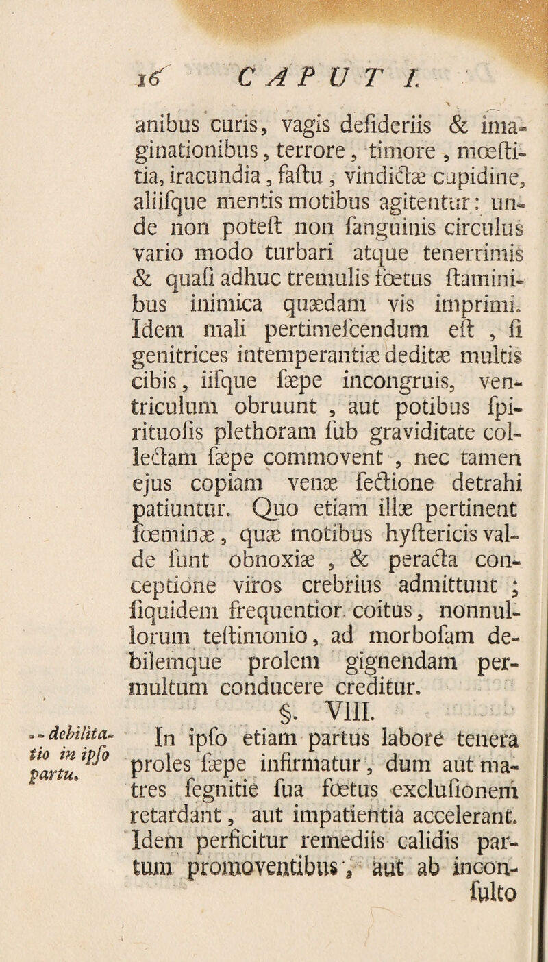 a **• Ac\)tlitCL“ iio in ipfo partu. anibus curis, vagis defideriis & ima¬ ginationibus 5 terrore, timore , moefti- tia, iracundia, faftu , vindictae cupidine, aliifque mentis motibus agitentur; un¬ de non potelt non fanguinis circulus vario modo turbari atque tenerrimis & quali adhuc tremulis ioetus Itamini* bus inimica quaedam vis imprimi. Idem mali pertimefcenduni eft , li genitrices intemperantia dedita multis cibis, iifque faepe incongruis, ven¬ triculum obruunt , aut potibus fpi- rituofis plethoram fub graviditate coi- ledam faepe commovent , nec tamen ejus copiam venae fedione detrahi patiuntur. Quo etiam illae pertinent feminae, quae motibus hyftericis val¬ de funt obnoxiae , & perada con¬ ceptione viros crebrius admittunt ; fiquidem frequentior coitus, nonnul¬ lorum teftimonio, ad morbofam de¬ bilemque prolem gignendam per¬ multum conducere creditur. §. VIII. In ipfo etiam partus labore tenera proles faepe infirmatur, dum aut ma¬ tres fegnitie fua fetus exclu do nem retardant, aut impatientia accelerant. Idem perficitur remediis calidis par¬ tum promoventibus *, aut ab incon-