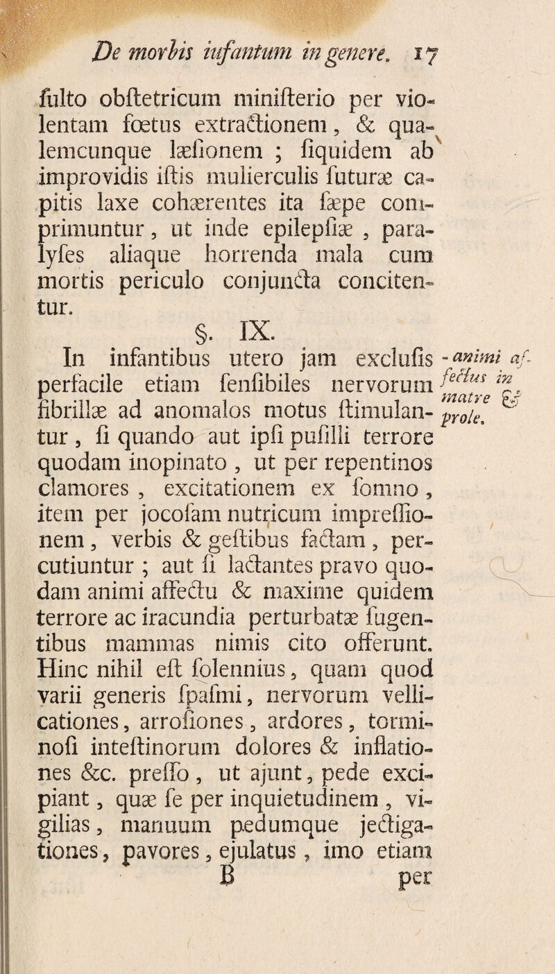 fulto obftetricum minifterio per vio- lentam foetus extradionem, & qua- lenicunque Iselionem ; liquideni ab improvidis iftis mulierculis futurae ca¬ pitis laxe cohaerentes ita faepe com¬ primuntur , ut inde epilepfiae 5 para- lyfes aliaque horrenda mala cum mortis periculo conjunda conciten¬ tur. §. IX. In infantibus utero jam exclufis perfacile etiam fenfibiles nervorum fibrillae ad anomales motus ftimulan- tur 5 fi quando aut ipfi pufilli terrore quodam inopinato , ut per repentinos clamores , excitationem ex fomno, item per jocofam nutricum impreflio- nem, verbis & geffibus fadam 5 per¬ cutiuntur ; aut fi ladantes pravo quo¬ dam animi affedu Se maxime quidem terrore ac iracundia perturbatae lugen¬ tibus mammas nimis cito offerunt. Hinc nihil eft folennius, quam quod varii generis fpafmi, nervorum velli¬ cationes , arrofiones, ardores 5 tonni- nofi inteftinorum dolores & inflatio¬ nes &c. preffo , ut ajunt, pede exci¬ piant , quae fe per inquietudinem , vi¬ gilias , manuum pedumque jediga- tiones, pavores, ejulatus, imo etiam B per -animi af- feHus in matre prole.