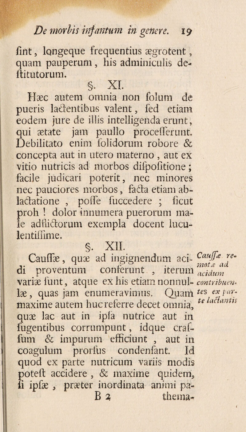 fint , lqngeque frequentius aegrotent, quam pauperum, his adminiculis de- ftitutorum. §. XI. Haec autem omnia non folum de pueris lacientibus valent, fed etiam eodem jure de illis intelligendaerunt, qui astate jam paullo proceflerunt. Debilitato enim folidoram robore & concepta aut in utero materno , aut ex vitio nutricis ad morbos difpofitione; facile judicari poterit, nec minores nec pauciores morbos, fada etiam ab¬ lactatione , poiTe fuccedere ; ficut proh ! dolor innumera puerorum ma¬ le adilidorum exempla docent lucu- lentiffime. §. XII. Caudae, quae ad ingignendum aci¬ di proventum conferunt , iterum variae funt, atque ex his etiam nonnul¬ lae , quas jam enumeravimus. Quam maxime autem hucreferre decet omnia, quae lac aut in ipla nutrice aut in fugentibus corrumpunt, idque craf- fum & impurum efficiunt , aut in coagulum proiius condenfant. Id quod ex parte nutricum variis modis S30teft accidere , & maxime quidem^ i ipfae , praeter inordinata animi pa» B 2 thema- Caujfa re- mot£ ad acidum contribuen= tes ex par¬ te i aci ani n
