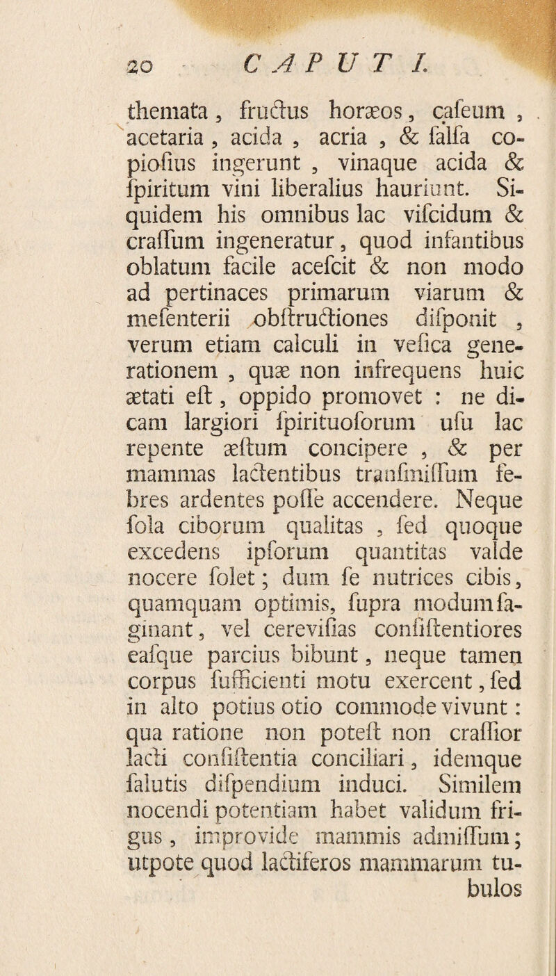 C A P U T L themata , fructus horseos, cafeum , acetaria, acida , acria , & falfa co- piofius ingerunt , vinaque acida & fpiritum vini liberalius hauriunt. Si¬ quidem his omnibus lac vifcidum & cradimi ingeneratur, quod infantibus oblatum facile acefcit & non modo ad pertinaces primarum viarum & mefenterii obdruftiones difponit , verum etiam calculi in vefica gene¬ rationem , qux non infrequens huic aetati eft, oppido promovet : ne di¬ cam largiori fpirituoforum ufu lac repente aeltmn concipere , & per mammas lactentibus tranfmiffum fe¬ bres ardentes polle accendere. Neque fola ciborum qualitas , fed quoque excedens ipforum quantitas valde nocere folet; dum fe nutrices cibis, quamquam optimis, fupra modum fa- gmant, vel cerevidas confiftentiores eafque parcius bibunt, neque tamen corpus fufficienti motu exercent, fed in alto potius otio commode vivunt: qua ratione non poteft non craffior lacti confidentia conciliari, idemque falutis difpendium induci. Similem nocendi potentiam habet validum fri¬ gus, improvide mammis admiffum; utpote quod lactiferos mammarum tu¬ bulos