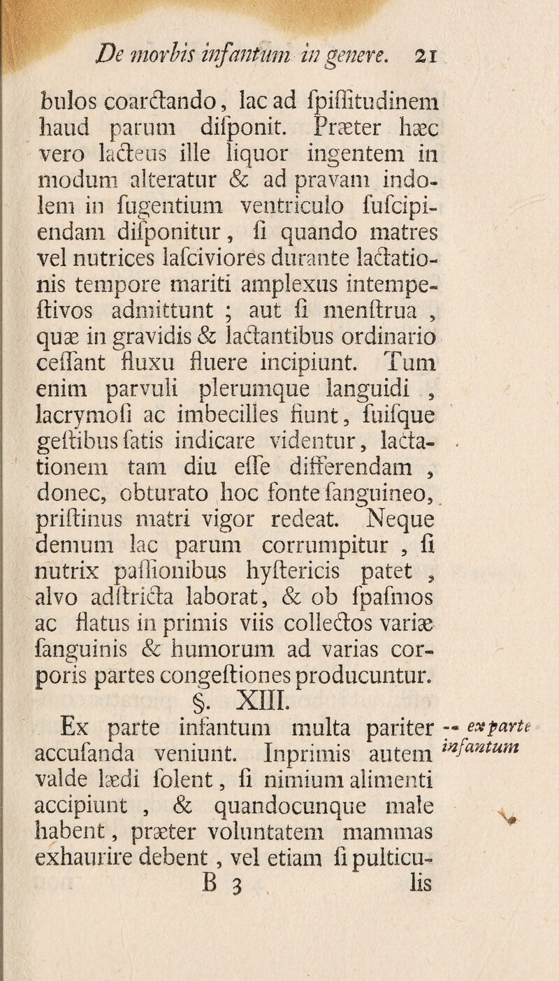 bulos coardando, lac ad fpiffitudinem haud parum difponit. Procter haec vero lactens ille liquor ingentem in modum alteratur & ad pravam indo¬ lem in fugentium ventriculo fufcipi- endam difponitur, ii quando matres vel nutrices lafciviores durante lactatio¬ nis tempore mariti amplexus intempe- ftivos admittunt ; aut fi menftrua , quae in gravidis & laftantibus ordinario ceffant fluxu fluere incipiunt. Tum enim parvuli plerumque languidi , lacrymoli ac imbecilles fiunt, fuifque geftibusfatis indicare videntur, lacta» . tionem tam diu eife differendam , donec, obturato hoc fonte fanguineo, priftinus matri vigor redeat. Neque demum lac parum corrumpitur , fi nutrix paflionibus hyftericis patet , alvo adftricta laborat, & ob fpafmos ac flatus in primis viis colledos variae fanguinis & humorum ad varias cor¬ poris partes congeftiones producuntur. §. XIII/ Ex parte infantum multa pariter -•est parte accufanda veniunt. Inprimis autem mJantum valde laedi folent, fi nimium alimenti accipiunt , & quandocunque male habent, praeter voluntatem mammas exhaurire debent, vel etiam fi puiticu- B 3 lis