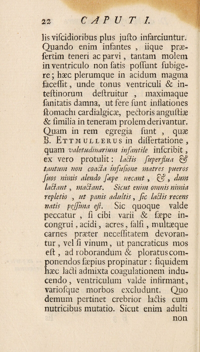 C A? U T I. 2Z lis vifcidioribus plus jufto infarciuntur. Quando enim infantes , iique prae- ferdm teneri ac parvi, tantam molem in ventriculo non fatis polfunt fubige- re; haec plerumque in acidum magma facefilt, unde tonus ventriculi & in- teftinorum deftruitur , maximaque fanitatis damna, ut fere funt inflationes ftomachi cardialgicae, pedoris anguitiae & fimilia in teneram prolem derivantur. Quam in rem egregia funt , quae B. Ettm ullerus in diflertatione , quam valetudinarium infantile inferi bit , ex vero protulit: la&is fuperflua & tantum non coa&a infufione matres pueros fuos nimis alendo fape necant , s dum laBant, ma&ant. Sicut enim omnis nimia repletio , ut panis adultis, fic la&is recens vatis pejjlma eft. Sic quoque valde peccatur , fi cibi varii & faepe in- congrui, acidi, acres, falfi , multaeque carnes praeter neceflkatem devoran¬ tur , vel fi vinum, ut pancraticus mos eft , ad roborandum & ploratus com¬ ponendos faepius propinatur: fiquidem haec ladi admixta coagulationem indu¬ cendo , ventriculum valde infirmant, variofque morbos excludunt. Quo demum pertinet crebrior ladis cum nutricibus mutatio. Sicut enim adulti non