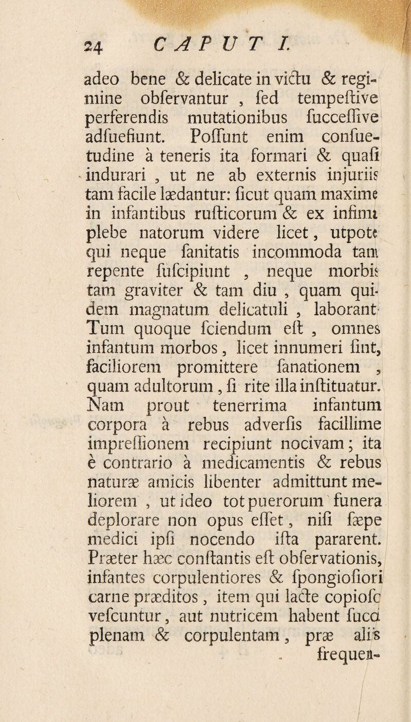 adeo bene & delicate in victu & regi** mine obfervantur , fed tempeftive perferendis mutationibus fucceffive adfuefiunt. FofTunt enim confue- tudine a teneris ita formari & quafi indurari 5 ut ne ab externis injuriis tam facile ludantur: ficut quam maxime in infantibus rufticorum & ex infimi plebe natorum videre licet, utpote qui neque fanitatis incommoda tam repente fufcipiunt 5 neque morbis tam graviter & tam diu , quam qui¬ dem magnatum delicatuli , laborant Tum quoque fciendum eft , omnes infantum morbos, licet innumeri fint, faciliorem promittere fanationem 5 quam adultorum, fi rite illainftituatur. Nam prout tenerrima infantum corpora a rebus adverfis facillime impreffionem recipiunt nocivam; ita e contrario a medicamentis & rebus naturae amicis libenter admittunt me¬ liorem , ut ideo tot puerorum funera deplorare non opus effet, nifi faepe medici ipfi nocendo ifta pararent. Praeter haec conflantis eft obfervationis, infantes corpulentiores & fpongiofiori carne praeditos, item qui lade copiofc vefcuntur, aut nutricem habent fuca plenam & corpulentam 5 prae ali s frequen-