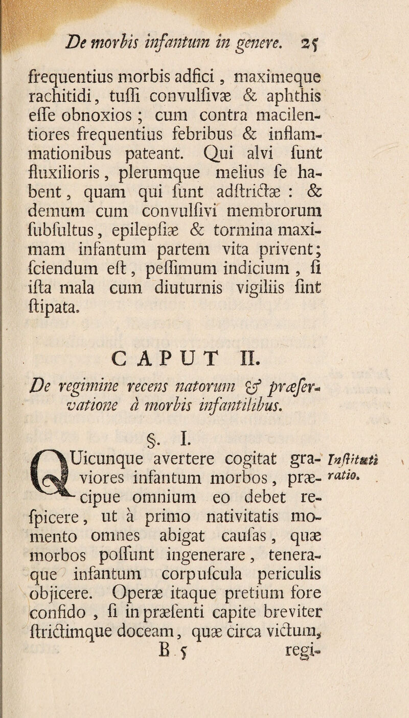 frequentius morbis adfici 5 maximeque rachitidi, tuffi convulfivae & aphthis effe obnoxios; cum contra macilen¬ tiores frequentius febribus & inflam¬ mationibus pateant. Qui alvi funt fluxilioris, plerumque melius fe ha¬ bent , quam qui funt adftridae : & demum cum convullivi membrorum fubfultus, epilepliae & tormina maxi¬ mam infantum partem vita privent; fciendum eft, peffimum indicium , fi ifta mala cum diuturnis vigiliis fint ftipata, CAPUT II. De regimine recens natorum pnefer* vatione a morbis infantilibus. §• I- QUicunque avertere cogitat gra- ingHmtl viores infantum morbos, prae- ratio> - cipue omnium eo debet re- fpicere, ut a primo nativitatis mo¬ mento omnes abigat caulas, quae morbos poliunt ingenerare, tenera¬ que infantum corpufcula periculis objicere. Operae itaque pretium fore confido , fi in praetenti capite breviter ftridtimque doceam, quae circa victum,