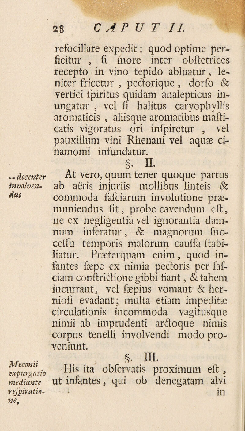 — decenter involven¬ dus Meconii expurgatio mediante r ejp irati o- ne. refocillare expedit: quod optime per¬ ficitur , fi more inter obftetrices recepto in vino tepido abluatur, le¬ niter fricetur , pedorique , dorfo & vertici fpiritus quidam analepticus in¬ ungatur , vel fi halitus caryophyllis aromaticis , aliisque aromatibus mafti- catis vigoratus ori infpiretur , vel pauxillum vini Rhenani vel aquas ci« namonii infundatur. §. II. At vero, quum tener quoque partus ab aeris injuriis mollibus linteis & commoda fafciarum involutione prae¬ muniendus fit, probe cavendum eft, ne ex negligentia vel ignorantia dam¬ num inferatur, & magnorum fuc- ceffu temporis malorum cauffa ftabi- liatur. Praeterquam enim, quod in¬ fantes fsepe ex nimia pedoris per faf- ciain conftridione gibbi fiant, & tabem incurrant, vel faepius vomant & her- niofi evadant; multa etiam impeditae circulationis incommoda vagitusque nimii ab imprudenti ardoque nimis corpus tenelli involvendi modo pro¬ veniunt. §. IU. His ita obfervatis proximum eft , ut infantes, qui ob denegatam alvi in