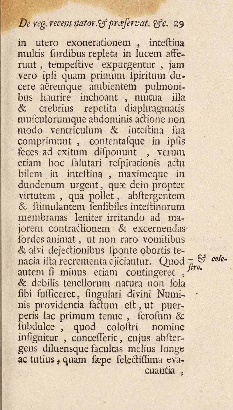 in utero exonerationem , inteftina multis fordibus repleta in lucem affe¬ runt , tempeftive expurgentur 5 jam vero ipli quam primum ipiritum du« cere aeremque ambientem pulmoni¬ bus haurire inchoant , mutua illa & crebrius repetita diaphragmatis mufculorumque abdominis adione 11011 modo ventriculum & inteftina fua comprimunt 5 contentafque in ipfis feces ad exitum difponunt , verum etiam hoc falutari refpirationis actu bilem in inteftina , maximeque in duodenum urgent, quae dein propter virtutem , qua pollet, abftergentem & ftimulantem fenfibiles inteftinorum membranas leniter irritando ad ma¬ jorem contradionem Sc excernendas fordes animat, ut non raro vomitibus & alvi dejedionibus fponte obortis te¬ nacia ifta recrementa ejiciantur. Quod autem fi minus etiam contingeret 5 & debilis tenellorum natura non fola fibi fufficeret, fingulari divini Numi¬ nis providentia fadum eft , ut puer¬ peris lac primum tenue , ferofum & iubdulce 3 quod coloftri nomine infignitur , conceflerit, cujus abfter- gens diluensque facultas melius longe ac tutius, quam faepe felediffima eva¬ cuantia ,