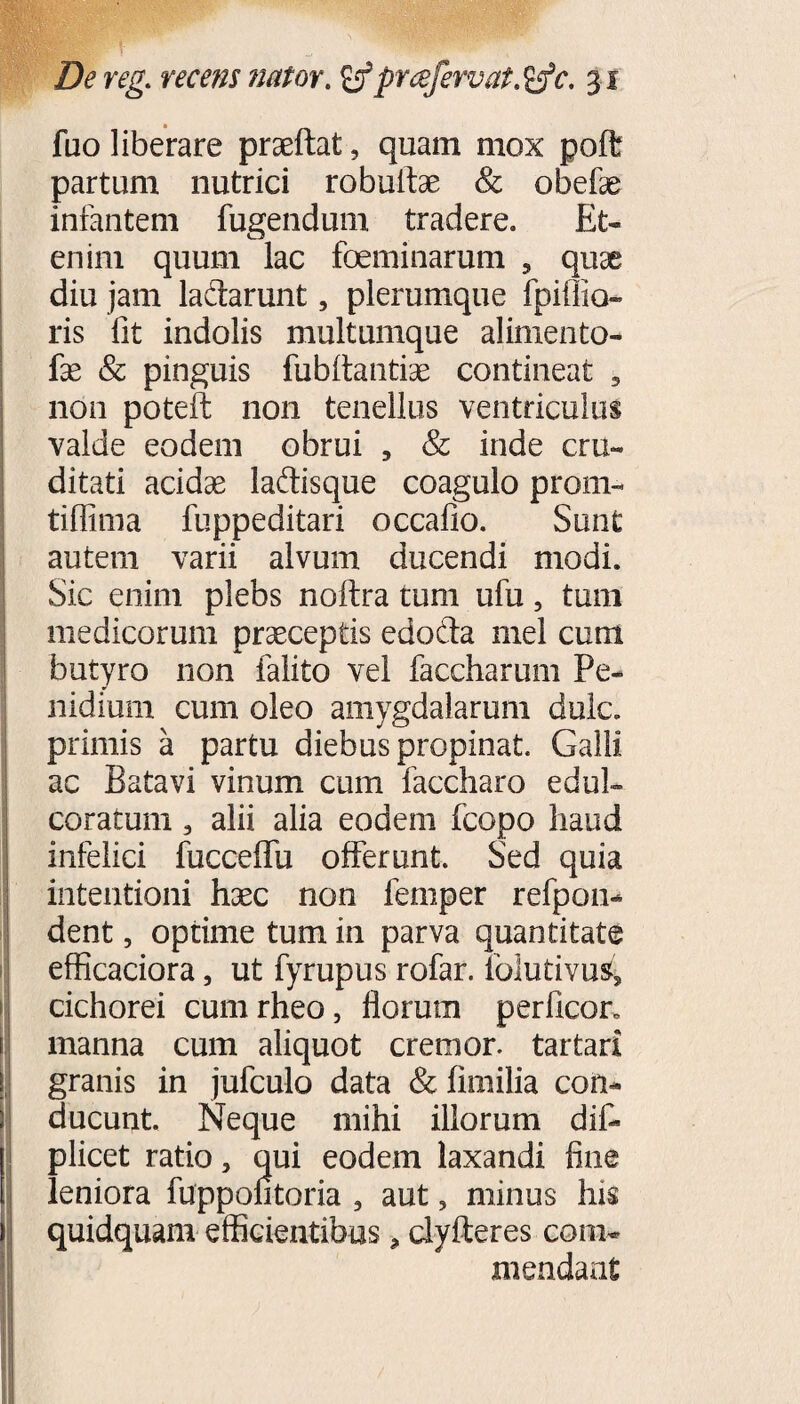 fuo liberare praeftat, quam mox poft partum nutrici robulfae & obefae infantem fugendum tradere. Et¬ enim quum lac foeminarum 5 quae diu jam lactarunt, plerumque fpiflio- ris fit indolis multumque alimento- fae & pinguis fubfiantiae contineat 5 non poteft non tenellus ventriculus valde eodem obrui , & inde cru« ditati acidae ladisque coagulo proni- tiffima fuppeditari occafio. Sunt autem varii alvum ducendi modi. Sic enim plebs noftra tum ufu, tum medicorum praeceptis edoda mei cum butyro non falito vel faccharum Pe- nidium cum oleo amygdalarum dulc. primis a partu diebus propinat. Galli ac Batavi vinum cum faccharo e dul¬ coratum 3 alii alia eodem fcopo haud infelici fucceffu offerunt. Sed quia intentioni haec non femper refpoii* dent, optime tum in parva quantitate efficaciora, ut fyrupus rofar. folutivus, cichorei cumrheo, florum perficor. manna cum aliquot cremor, tartari granis in jufculo data & fimilia con¬ ducunt. Neque mihi illorum diff plicet ratio > qui eodem laxandi fine leniora fuppontoria 3 aut, minus his quidquam efficientibus, clyfteres com¬ mendant