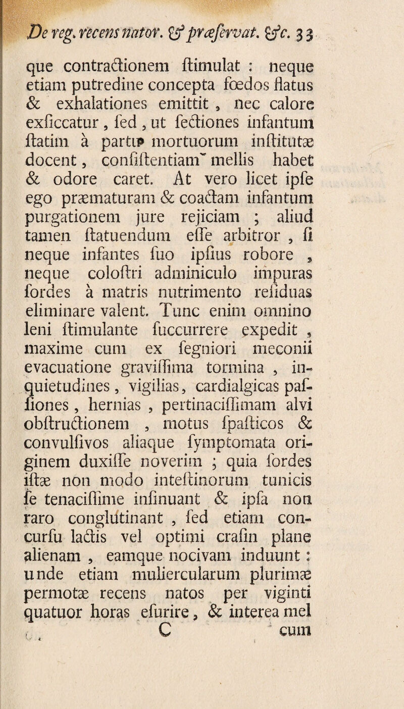 que contradionem dimulat ; neque etiam putredine concepta foedos flatus & exhalationes emittit , nec calore exficcatur , fed , ut fediones infantum ftatim a partu» mortuorum in ditatas docent, confidentiam'' mellis habet & odore caret. At vero licet ipfe ego praematuram & coadam infantum purgationem jure rejiciam ; aliud tamen datuendum effe arbitror , fi neque infantes fuo ipfius robore , neque colodri adminiculo impuras fordes a matris nutrimento reiiduas eliminare valent. Tunc enim omnino leni dimulante fuccurrere expedit , maxime cum ex fegniori meconii evacuatione graviflima tormina , in¬ quietudines , vigilias, cardialgicas paf- fiones, hernias , pertinaciffimam alvi obdrudionem , motus fpadicos & convulfivos aliaque fymptomata ori¬ ginem duxifle noverim ; quia fordes idae non modo intedinorum tunicis fe tenacifiime infinuant & ipfa non raro conglutinant , fed etiam con- curfu ladis vel optimi crafin plane alienam , eamque nocivam induunt: unde etiam muliercularum plurimas permotae recens natos per viginti quatuor horas efurire, & interea mei C cum