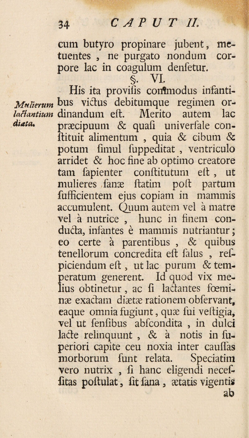 Mttlierimt Inflantium diata. cum butyro propinare jubent, me¬ tuentes , ne purgato nondum cor¬ pore lac in coagulum denfetur. §. VI. His ita provifis corrtmodus infanti¬ bus vicius debitumque regimen or¬ dinandum eft. Merito autem lac praecipuum & quafi univerfale con- ftituit alimentum , quia & cibum & potum fimul fuppeditat , ventriculo arridet & hoc fine ab optimo creatore tam fapienter conftitutum eft , ut mulieres Tanae ftatirn poft partum fufficientem ejus copiam in mammis accumulent. Quum autem vel a matre vel a nutrice , hunc in finem con¬ ducta, infantes e mammis nutriantur; eo certe a parentibus , & quibus tenellorum concredita eft falus , ref- piciendum eft , ut lac purum & tem¬ peratum generent Id quod vix me¬ lius obtinetur, ac fi laClantes femi¬ nae exactam dicetae rationem obfervant, eaque omnia fugiunt, quae fui veftigia, vel ut fenfibus abfcondita , in dulci lacte relinquunt , & a notis in fu- periori capite ceu noxia inter cauflas morborum funt relata. Speciatim vero nutrix , fi hanc eligendi necef- fitas poftulat, fit fana, aetatis vigentis