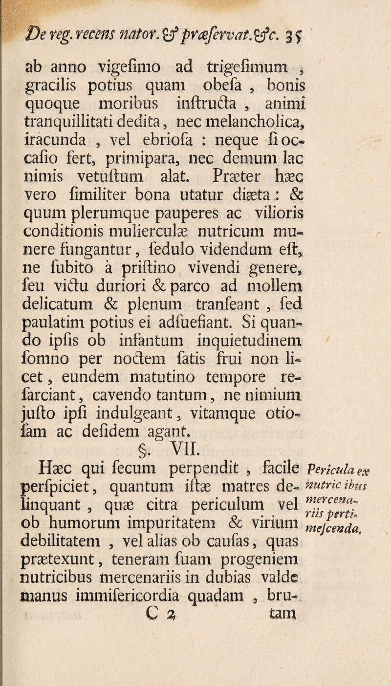 ab anno vigefimo ad trigefimum , gracilis potius quam obefa , bonis quoque moribus inftruda , animi tranquillitati dedita, nec melancholica, iracunda , vel ebriofa : neque fioc- cafio fert, primipara, nec demum lac nimis vetuftum alat. Praeter haec vero fimiliter bona utatur diaeta : & quum plerumque pauperes ac vilioris conditionis mulierculae nutricum mu¬ nere fungantur, fedulo videndum eft* ne fubito a priftino vivendi genere, feu vidu duriori & parco ad mollem delicatum & plenum tranfeant , fed paulatim potius ei adfuefiant. Si quan¬ do ipfis ob infantum inquietudinem fomno per nodem fatis frui non li¬ cet , eundem matutino tempore re- farciant, cavendo tantum, ne nimium jufto ipfi indulgeant, vitamque otio- fam ac defidem agant. §• VII. Haec qui fecum perpendit , facile perkuiae» perfpiciet, quantum iftae matres de- Sutrie ibus linquant , quae citra periculum vel mncenc^ ob humorum impuritatem & vinum mejcmda debilitatem , vel alias ob caufas, quas praetexunt, teneram fuam progeniem nutricibus mercenariis in dubias valde manus immifericordia quadam , bru- C % tam