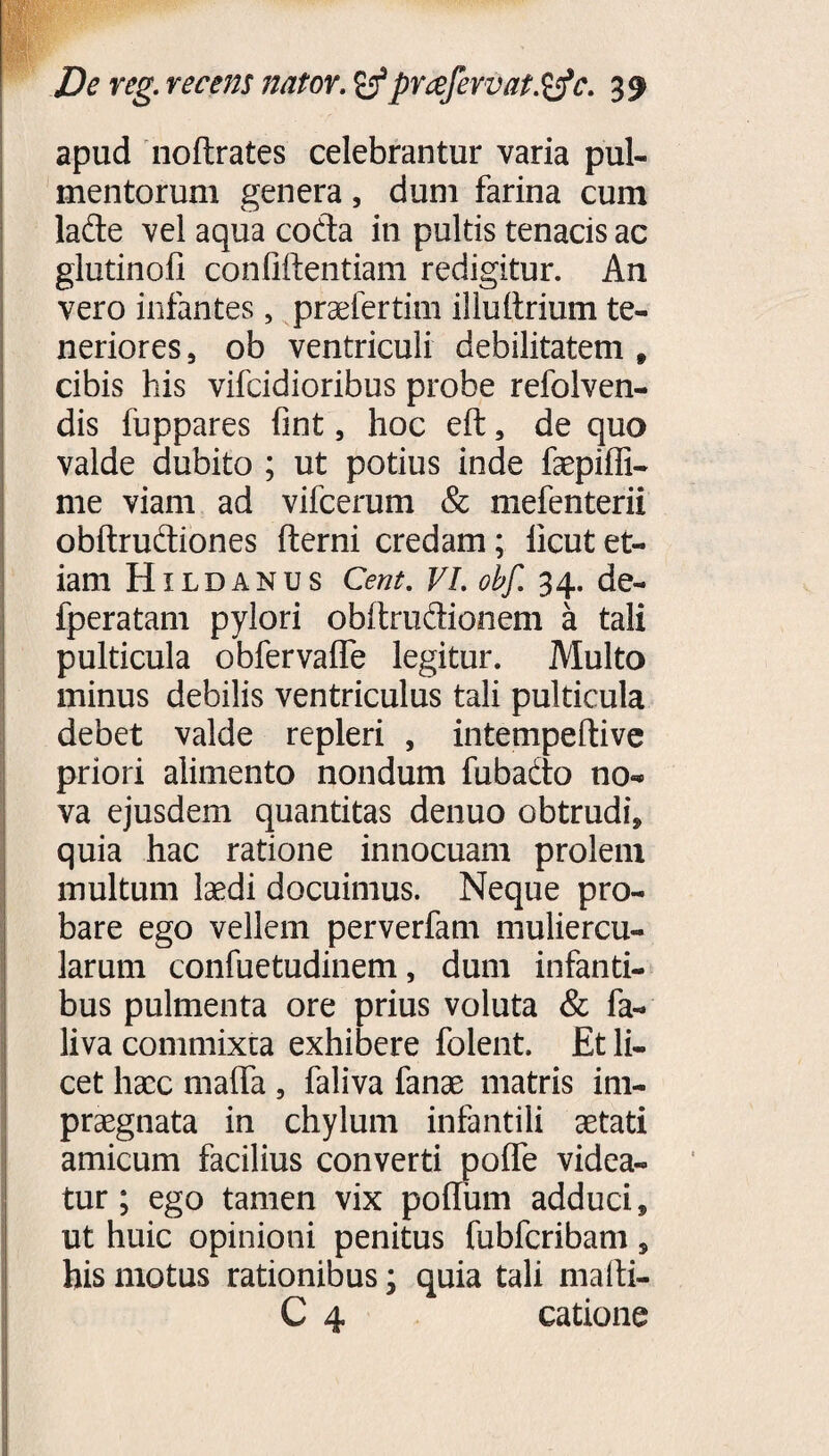apud noflrates celebrantur varia pul¬ mentorum genera, dum farina cum lade vel aqua coda in pultis tenacis ac glutinofi confidentiam redigitur. An vero infantes, praefertim illufirium te¬ neriores , ob ventriculi debilitatem t cibis his vifcidioribus probe refolven- dis fuppares fint, hoc eft, de quo valde dubito ; ut potius inde faepiffi- me viam ad vifcerum & mefenterii obftrudiones fterni credam; licut et¬ iam Hildanus Cent. VI. obf. 34. de- fperatam pylori obftrudionem a tali pulticula obfervalfe legitur. Multo minus debilis ventriculus tali pulticula debet valde repleri , intempeftive priori alimento nondum fubado no»» va ejusdem quantitas denuo obtrudi* quia hac ratione innocuam prolem multum laedi docuimus. Neque pro¬ bare ego vellem perverfam muliercu¬ larum confuetudinem, dum infanti¬ bus pulmenta ore prius voluta & fa- liva commixta exhibere folent. Et li- cet haec mafifa , faliva fanae matris im¬ praegnata in chylum infantili aetati amicum facilius converti polfe videa¬ tur; ego tamen vix polfum adduci, ut huic opinioni penitus fubfcribam, his motus rationibus; quia tali mafti- C 4 catione