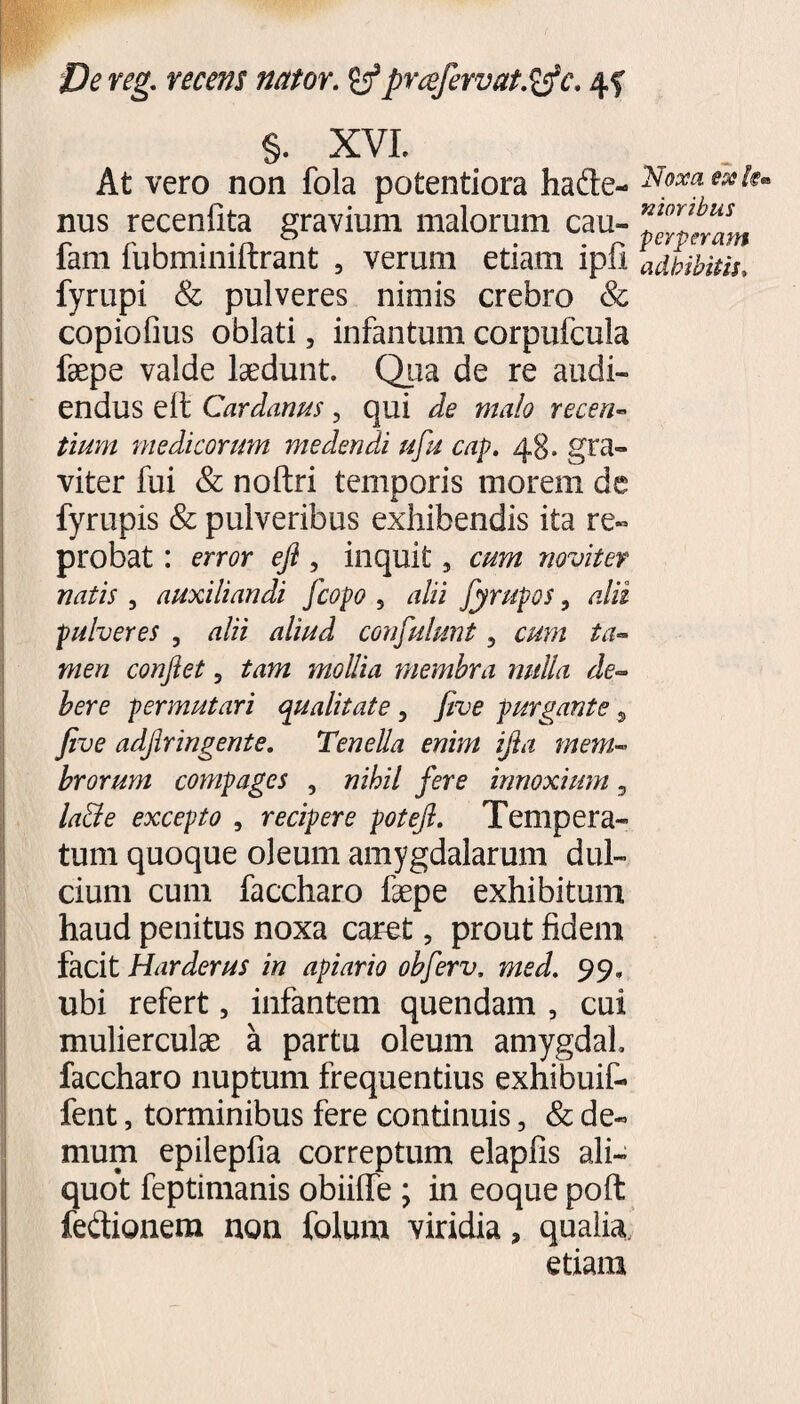 §. XVI. At vero non fola potentiora hade- nus recenfita gravium malorum cau- fam fubminiftrant , verum etiam ipfi fyrupi & pulveres nimis crebro Sc copiofius oblati, infantum corpufcula faepe valde laedunt. Qua de re audi¬ endus elt Cardanus, qui de malo recen¬ tium medicorum medendi ufu cap. 48. gra¬ viter fui & noftri temporis morem de fyrupis & pulveribus exhibendis ita re¬ probat : error efl , inquit, cum noviter natis , auxiliandi fcopo , alii fyrupos, alii pulveres , alii aliud confulunt 3 cum ta¬ men conflet 5 tam mollia membra nulla de¬ bere permutari qualitate , five purgante 9 five adjlringente. Tenella enim ijla mem¬ brorum compages , nihil fere innoxium 3 la&e excepto , recipere potefl. Tempera¬ tum quoque oleum amygdalarum dul¬ cium cum faccharo faepe exhibitum haud penitus noxa caret 5 prout fidem facit Harderus in apiario obferv. med. 99» ubi refert 5 infantem quendam , cui mulierculae a partu oleum amygdal faccharo nuptum frequentius exhibuif- fent, torminibus fere continuis, & de¬ mum epilepfia correptum elapfis ali¬ quot feptimanis obiilTe ; in eoque poft fedionem non folum viridia, qualia. etiam ‘Noxa ese km nioribus perperam adbibitis,
