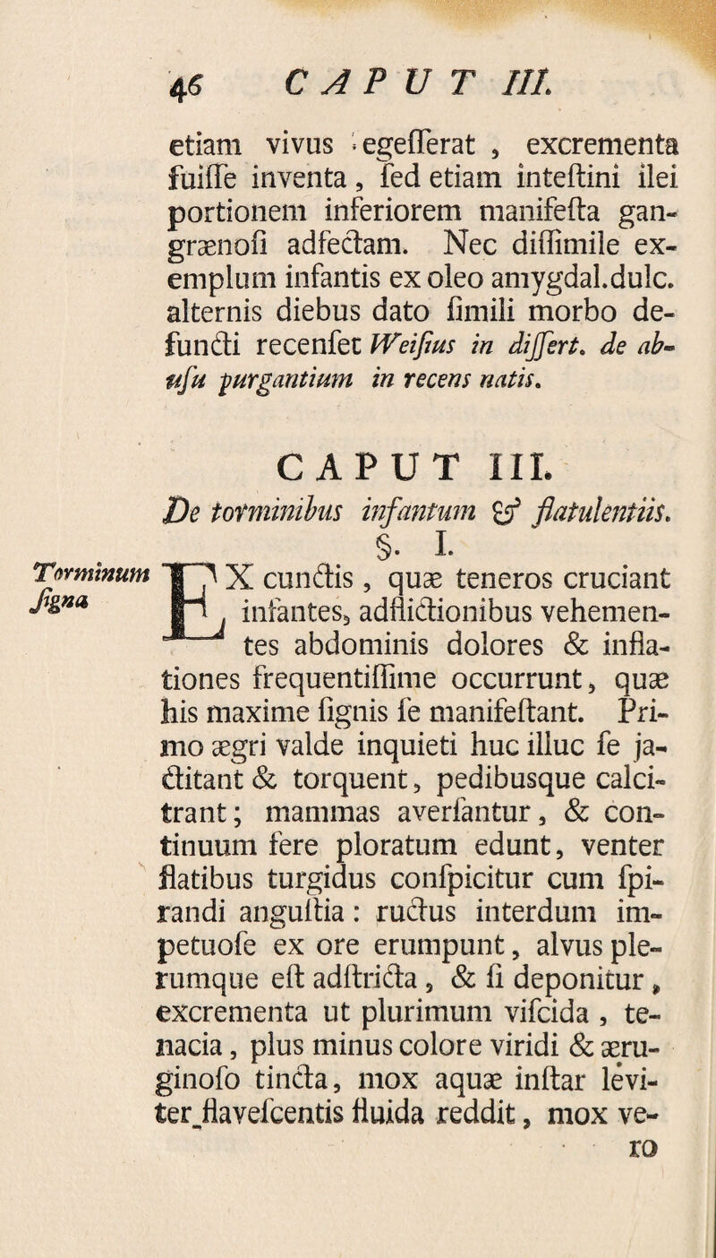 etiam vivus ^egefferat , excrementa fuiffe inventa, fed etiam inteftini ilei portionem inferiorem manifefta gan- graenofi adfedam. Nec diffimile ex¬ emplum infantis ex oleo amygdal.dulc. alternis diebus dato fimili morbo de¬ fundi recenfet Weifius in differt, de ab- itfu jurgantium in recens natis. CAPUT IIL De torminibus infantum & flatulentiis. §. I. EX eundis, quae teneros cruciant infantes, adflidionibus vehemen¬ tes abdominis dolores & infla¬ tiones frequentifiime occurrunt, quae his maxime lignis fe manifeftant. Pri¬ mo aegri valde inquieti huc illuc fe ja- ditant & torquent, pedibusque calci¬ trant; mammas averfantur, & con¬ tinuum fere ploratum edunt, venter flatibus turgidus confpicitur cum fpi- randi angultia: rudus interdum im- petuofe ex ore erumpunt, alvus ple¬ rumque efl: adftrida, & fi deponitur, excrementa ut plurimum vifeida , te¬ nacia , plus minus colore viridi & aeru- ginofo tinda, mox aquae inftar levi- terflavefeentis fluida reddit, mox ve¬ ro