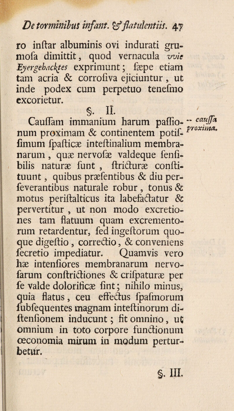 ro inftar albuminis ovi indurati gru- mofa dimittit, quod vernacula wie Eyergehackges exprimunt; fepe etiam tam acria & corrofiva ejiciuntur, ut inde podex cum perpetuo tenefmo excorietur. §. IL CaufTam immanium harum paffio- num proximam & continentem potif- fimum fpafticae inteftinalium membra¬ narum , quas nervofae valdeque fenfi- bilis naturae funt , flridurae confti- tuunt, quibus praefentibus & diu per- feverantibus naturale robur , tonus & motus periftalticus ita labefadatur & pervertitur , ut non modo excretio- nes tam flatuum quam excremento¬ rum retardentur, fed ingeftorum quo¬ que digeftio, corredio, & conveniens fecretio impediatur. Quamvis vero hae intenfiores membranarum nervo- farum conftridiones & crifpaturae per fe valde dolorifiese fint; nihilo minus, quia flatus, ceu effedus fpafmorum fubfequentes magnam inteftinorum di- ftenfionem inducunt; fit omnino, ut omnium in toto corpore fundionum oeconomia mirum in mQdum pertur¬ betur. §. III. i — caujjk proxima»